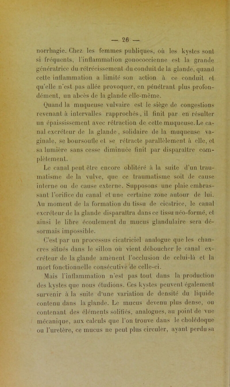 norrli.o^ie. Chez les femmes publiques, où les kystes sont si rré(|uenls, riullamimilioii gouococ.cienne est la grande génératrice du i-élrécissement du conduit de la glamle, quand cette inllammation a limité son action à ce conduit et qu’elle n’est pas allée provoquer, en pénétrant plus profon- dément, un abcès de la glande elle-même. nuand la muqueuse vulvaire est le siège de congestions revenant à intervalles rapprochés, il linit par en résulter un épaississement avec rétraction de cette muqueuse.Le ca- nal e.vcréleur de la glande, solidaire de la muqueuse va- ginale, se boui’soulle et se rétracte parallèlement à elle, et sa lumière sans cesse diminuée linit par disparaître com- plèlement. Le canal peut être encore oblitéré à la suite d’un trau- luatisme de la vnl\e, <pie ce traumatisme soit de cause interne ou de cause externe. Sup|>osons une plaie embras- sant l’orilice du canal cl une certaine zone autour de lui. Au moment de la formation dn tissu de cicatrice, le canal excréteur de la glande disparaîtra dans ce tissu néo-formé, et ainsi le libre écoulement du mucus ghindulaii’o sera dé- sormais impossible. L’est par un processus cicatriciel analogue que les chan- cres situés dans le sillon oii vient déboucher le canal ex- créteur de la glande amènent l’occlusion de celui-là et la mort fonctionnelle consécutive'de celle-ci. .Mais rinllammation n’est pas tout dans la production des kystes que nous étudions. Ces k\stes peuvent également survenir à la suite d’une variation de densité du li(|uide contenu dans la glande. Le mucus devenu plus dense, ou contenant des éléments solitiés, analogues, au point de vue mécanique, aux calculs que l’on trouve dans le cholédoque ou l’iirelère, ce mucus ne peut plus circuler, ayant perdu sa
