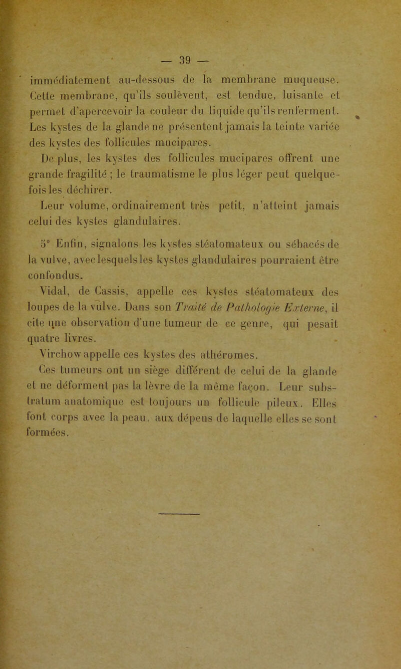 immédiatement au-dessous de la membrane muqueuse. Cette membrane, qu’ils soulèvent, est tendue, luisante et permet d’apei-cevoir la couleur du liquide qu’ils renferment. ^ Les kystes de la glande ne présentent jamais la teinte variée des kystes des follicules mucipares. iJe plus, les kystes des follicules mucipares offrent une grande fragilité ; le traumatisme le plus léger peut quelque- fois les déchirer. Leur volume, ordinairement très petit, n’atteint jamais celui des kystes glandulaires. .3“ Enfin, signalons les kystes stéatomateux ou sébacés de la vulve, avec lesquels les kystes glandulaires pourraient être confondus. Vidal, de Cassis, appelle ces kystes stéatomateux des loupes de la vulve. Dans son Tm/lé de Palhnlof/'ie Externe^ il cite qne observation d’une tumeur de ce genre, qui pesait quatre livres. Virchow appelle ces kystes des athéromes. Ces tumeurs ont un siège différent de celui de la glande et ne déforment pas la lèvre de la même façon. Leur subs- fratum anatomiciue est toujours un follicule pileux. Elles font corps avec la ])eau, aux dé[)ens de laquelle elles se sont formées.