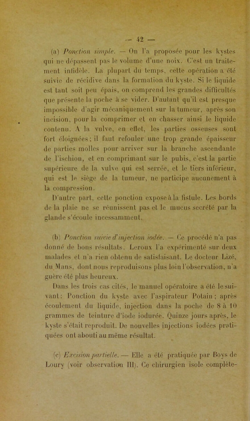 I • — 42 — (a) Pnyv't'ion simple. — On l’a proposc^'o pour les kystes qui UC tlé|)assenl pas le volume (runo noix. C’est un Iraile- luciil inlidi'le. La plupart du ttmips, cette opératiôu a été suivie de récidive dans la formation dn kyste. Si le liipiidc est tant soit peu épais, on comprend les grandes dil'licultés que présente la |)Oclie à se vider. It’autant qu’il est pi'csque impossible d’agir mécaniciuemcnt sur la tumeur, après son incision, pour la comprimer et en chasser ainsi le li([uidc contenu. .V la vulve, en ellet, les parties osseuses sont fort éloignées ; il faut refouler une trop grande épaisseur de |)arties molles pour arriver sur la branche ascendante de l’ischion, et en com|)rimant sur le pubis, c’est la partie sup(U‘ieure de la vulxe. (jui est serrée, et le tiers inférieur, (pii est b* siège de la tumeur, ne participe aucunement à la com|)ression. D'autre part, cette ponction e\|>oseàla fistule. Les bords de la plaie ne se n'-unissent pas et le mucus secrété par la glande s’écoule incessamment. (b) Ponclinn .si/irie (/'injer/ion iodée. — Ce pron'dé n’a [>as donné de bons r('■snltats. la*rou\ l’a expéiamcnté sur deux malades et n'a rien obtenu de satislaisant. Le docteur Li/.é, du .Mans, dont nous reproduisons |dus loin l’observation, n’a guèi'célé plus heureux. Dans les li’ois cas cités, le manuel opératoire a été lesui- vant: Ponction du kyste avec ras|)irateur Potain ; après écoulement du liijuide, injection dans la poche de 8 à 10 grammes de teinture d’iode iodurée. Quinze jours après, le kyste s’était re|)roduit. De nouvelles injections iodées proti- (piées ont abouti au même résultat. (c) E.rrisinnpoiiielle.— Llle a été pratiipiée par Doys de l.-oury (voir observatioHi 111). Ce ebirurgien isole complète-