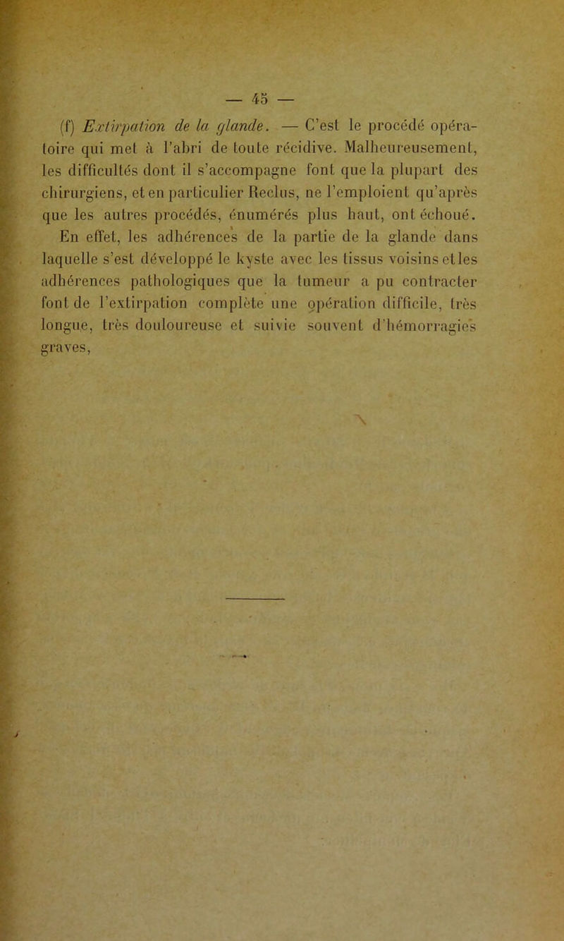 (f) Extirpation de la rjlande. — C’est le procédé opéra- toire qui met à l’abri de toute récidive. Malheureusement, les difficultés dont il s’accompagne font que la pluj)art des chirurgiens, et en particulier Reclus, ne l’emploient qu’après que les autres procédés, énumérés plus haut, ont échoué. En effet, les adhérences de la partie de la glande dans laquelle s’est développé le kyste avec les tissus voisins etles adhérences |)athologiques que la tumeur a pu contracter font de l’extirpation complète une çpération difficile, très longue, très douloureuse et suivie souvent d’hémorragies graves.