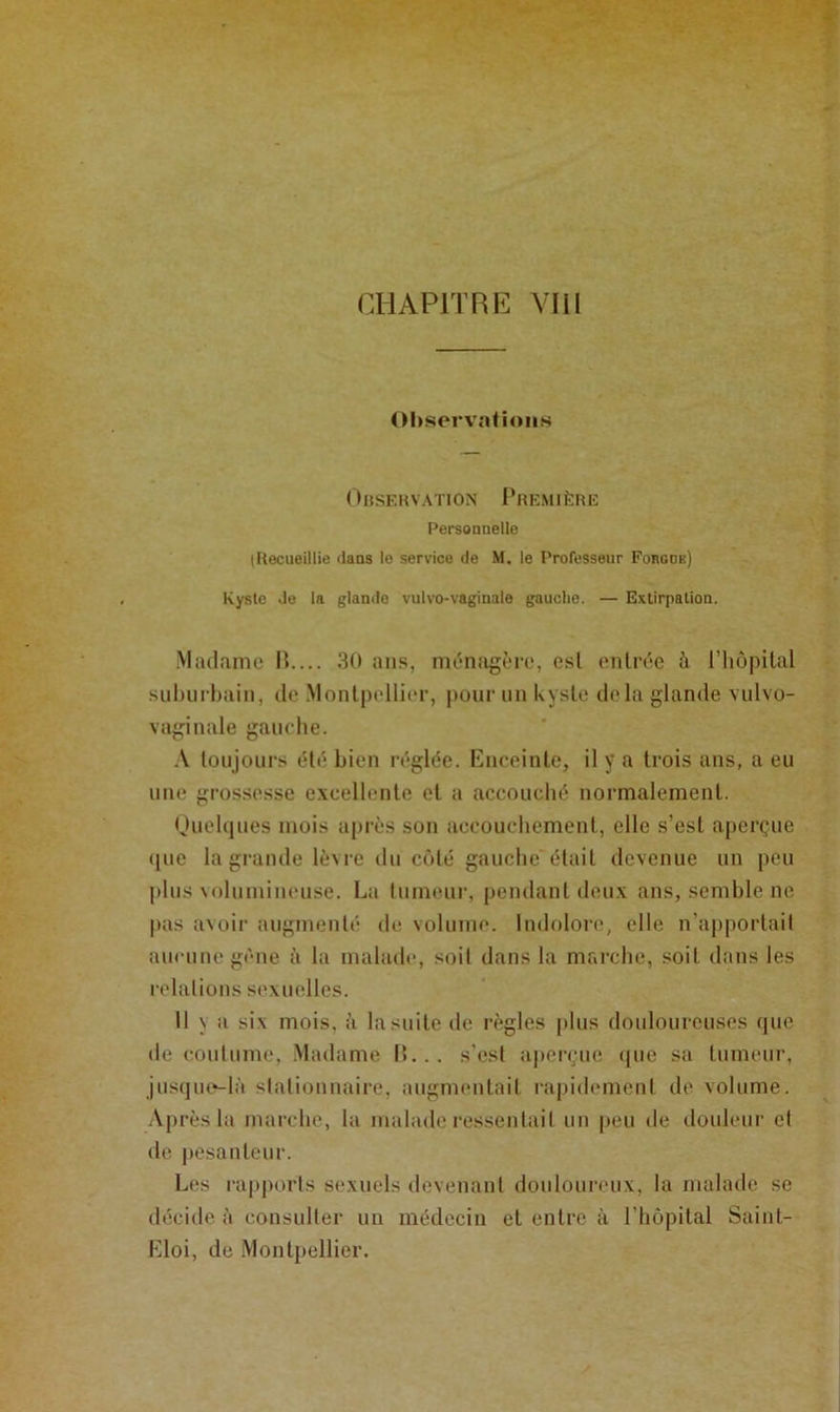 Ohservîilioiis ( ) USE K VA TI ON I * H EM 1ÈRE Personnelle (Recueillie dans le service de M. le Professeur Fobgde) Kyste Je la glande vulvo-vaginalo gauche. — Extirpation. .Madame H.... 30 ans, ménagère, esl entrée à riiôpilal sul)iirl)ain, de .Montpellier, pour un kyste delà glande vulvo- vaginale gauche. A toujours été bien réglée. Kuceinle, il y a trois ans, a eu nue grossesse excellente et a accouché normalement. (juehiues mois après son accouchement, elle s’est aperçue ([ue la grande lèvre du ciMé gauche était devenue un peu jtlus Nolumincuse. La tumeur, pendant deux ans, semble ne pas a\oir augmenté de volume. Indolore, elle n’apportait aucune gène à la malade, soit dans la marche, soit dans les relations sexuelles. 11 \ a six mois, à la suite de règles plus douloureuses que lie coutume, .Madame l>... s'est aperçue ([ue sa tumeur, jusqiK‘-là stationnaire, augmentait rapidement de volume. .Vprès la marche, la malade ressentait un peu de douleur et de pesanteur. Les rapports sexuels devenant douloureux, la malade se décide à consulter un médecin et entre à l’hôpital Saint- Kloi, de Montpellier.