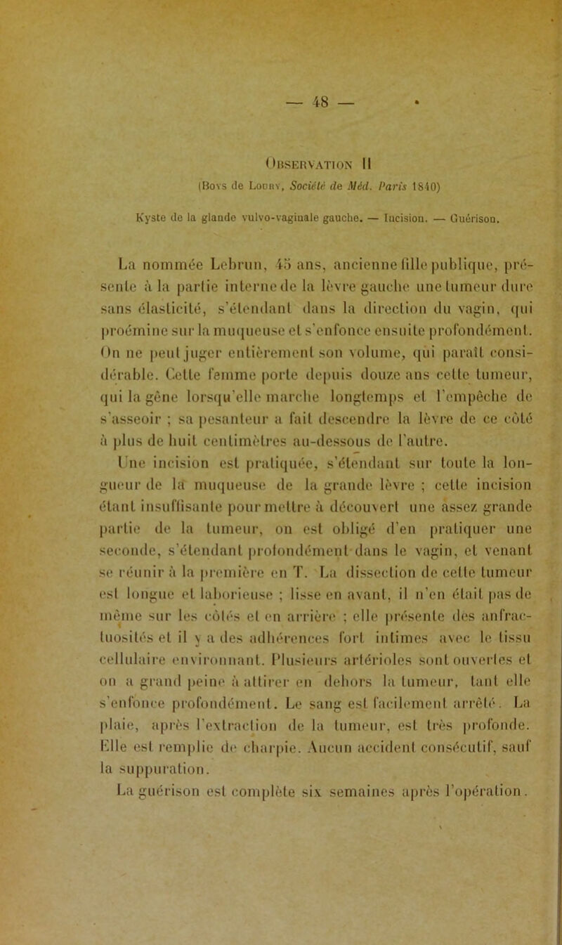 Observation II (Boys de Lodhy, Sociélé de Méd. Paris 1840) Kyste de la glande vulvo-vaginale gauche. — Incision. — Ouérison. La nommée Lebrun, 45 ans, ancienne lille publique, pré- seule à la partie inlernede la lèvre j>auebe unelumeur dure sans élaslicilé, s’élendanl dans la direction du vaj>;in. (|ui |iroéminc sur la muqueuse cl s'enfonec ensuite profondément. On ne peut jiif^cr entièrement son \olume, (jiii paraît consi- dérable. Celte femme porte depuis douze ans colle lumeur, (juilagène lorsqu’elle marebe longtemps et rempéebe de. s’asseoir ; sa pesanteur a fait descendre la lèvre de ce côté à |)lus de buit centimètres au-dessous tle l’autre. l ue incision est |)rali(iuée, s’élendanl sur toute la lon- gueur tle la mu(jueuse de la grande lèvre ; celle incision étant insuflisante pourmellre à découvert une assez grande partie de la lumeur, on est obligé d’en pralitiucr une seconde, s’élendanl |)rolondémenl dans le vagin, et venant se réunira la pnmiière en T. La dissection de celle lumeur est longue t'I laborieuse ; lisse en avant, il n’en était pas de même sur les ctMt's et en arrièn* ; elle présente d(‘S anfrac- tuosités et il \ a lies adbérences fort intimes av(‘c le tissu cellulaire environnant, l'iusitmrs artérioles sont ouvertes et on a grand peine à attirer en debors la lumeur, tant elle s’enfonee profondément. Le sang est facilement arrêté. La plaie, après rexlraclion de la lumeur, est très profonde. Klle est remplie de cbar[)ie. .\ucun accident consécutif, sauf la suppuration. La guérison est complète si.v semaines ajirès l’opération.