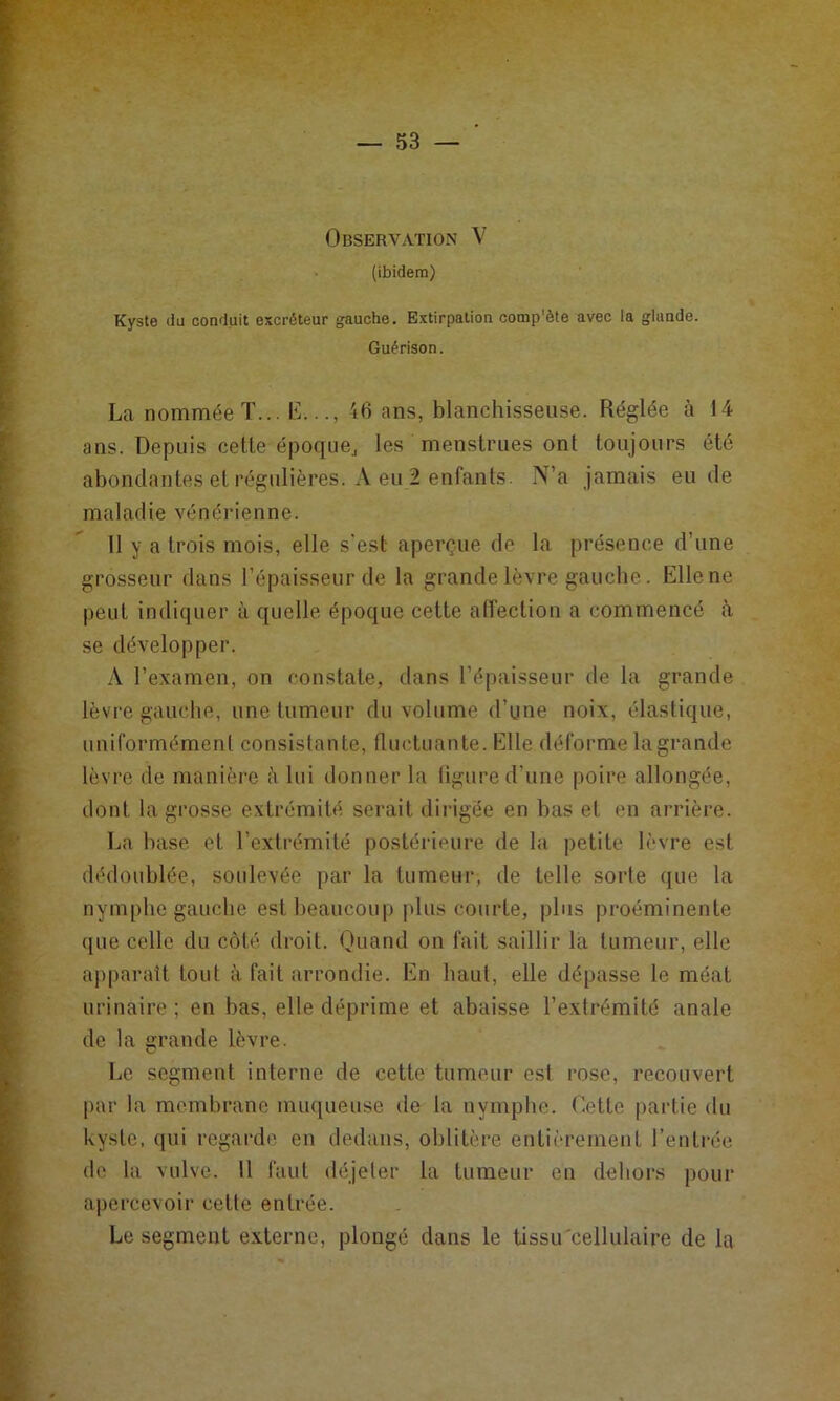 Observation V (ibidem) Kyste du conduit excréteur gauche. Extirpation comp'ète avec la glande. Guérison. La nommée T... L.16 ans, blanchisseuse. Réglée à 14 ans. Depuis celle époque^ les menstrues ont toujours été abondantes et régulières. A eu 2 enfants. N’a jamais eu de maladie vénérienne. Il y a trois mois, elle s'est aperçue de la présence d’une grosseur dans l’épaisseur de la grande lèvre gauche. Elle ne peut indiquer à quelle époque cette affection a commencé à se développer. A l’examen, on constate, dans l’épaisseur de la grande lèvre gauche, une tumeur du volume d’une noix, élastique, uniformément consistante, fluctuante. Elle déforme lagrande lèvre de manière à lui donner la ligure d’une poire allongée, dont la grosse extrémité serait dii igéo en bas et en arrière. La base et l’extrémité postérieure de la petite lèvre est dédoublée, soulevée par la lumeui-, de telle sorte que la nymphe gauche est beaucoup |dus courte, plus proéminente ([lie celle du côté droit. Quand on fait saillir la tumeur, elle a])paralt tout à fait arrondie. En haut, elle dépasse le méat urinaire ; en bas, elle déprime et abaisse l’extrémité anale de la rande lèvre. Le segment interne de cette tumeur est rose, recouvert par la membrane muqueuse de la nymphe. Dette partie du kyste, qui regarde en dedans, oblitèi-e entièrement l’entrée de la vulve. 11 faut déjeter la tumeur en dehors pour apercevoir celle entrée. Le segment externe, plongé dans le tissu cellulaire de la