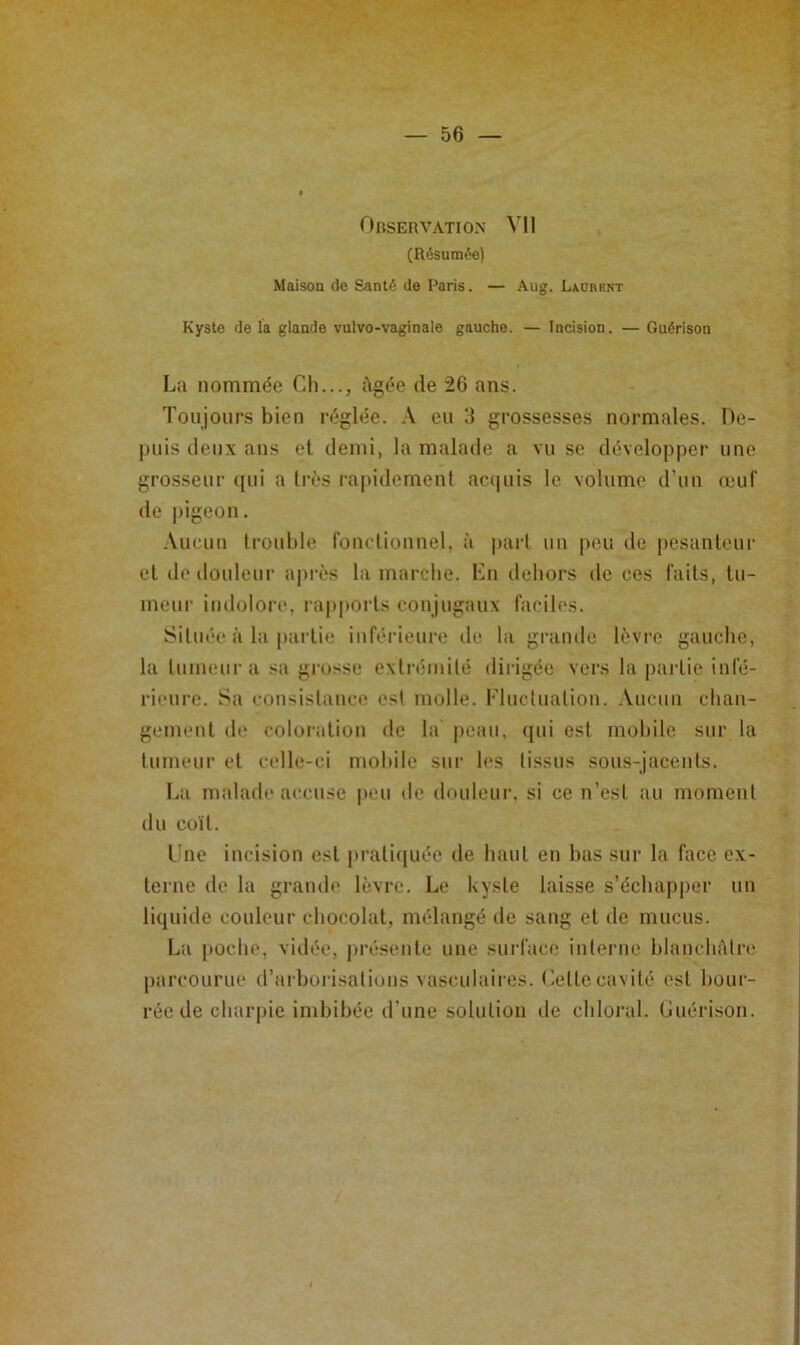 Observation Vil (Résumée) Maisoa de Santé de Paris. — Aug. Laorrnt Kyste de la glande vulvo-vaginale gauche. — Incision. — Guérison La nommée Ch..., Agée de 26 ans. Toujours bien réglée. .\ eu 3 grossesses normales. Oe- j)uis (leux ans et demi, la malade a vu se développer une grosseur (|ui a très rapidement ac(|uis le volume d’un œuf de pigeon. .\ucun trouble fonctionuel, à part uii peu de pesanteur et de douleui' après la marche. Kn dehors de ces faits, tu- meur indolore, rapports conjugaux facih's. Située à la partie inférieure de la grande lèvre gauche, la tumeur a sa grosse extrémité dirigée vers la pai-tie infé- rieure. Sa consistance est molle. Fluctuation. .Vueun chan- gement de coloration de la peau, (|ui est mobile sur la tumeur et celle-ci mobile sur les tissus sous-jacents. La malade accuse peu de douleur, si ce n’est au moment du coït. Lue incision est prati(iuée de haut en bas sur la face ex- terne de la grande lèvre. Le kyste laisse s’échapper un li(|uide couleur chocolat, mélangé de sang et de mucus. La poche, vidée, pi-éseute une surface interne hlancliAtre parcourue d’arborisations vasculaires. Lette cavité est bour- rée de charpie imbibée d’une solution de chloral. Guérison.