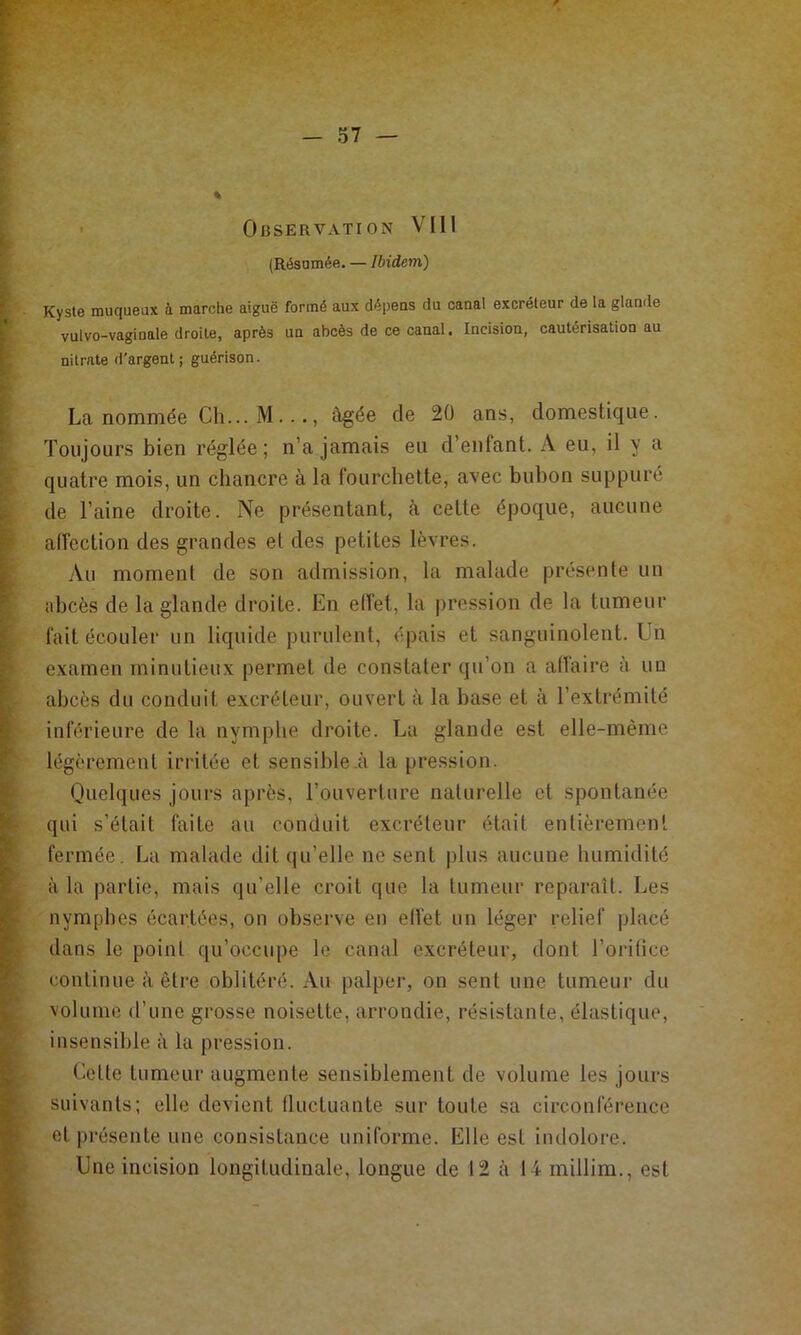 • Observation VIII (Résumée. — Ibidem) Kyste muqueux à marche aiguë formé aux dépeas du canal excréteur de la glande vulvo-vaginale droite, après un abcès de ce canal. Incision, cautérisation au nitrate d'argent; guérison. La nommée Ch... M..âgée de 20 ans, domestique. Toujours bien réglée; n’a jamais eu d’enfant. A eu, il y a quatre mois, un chancre à la fourchette, avec bubon suppuré de l’aine droite. Ne présentant, à cette époque, aucune affection des grandes et des petites lèvres. Au moment de son admission, la malade présente un abcès de la glande droite. En effet, la pression de la tumeur fait écouler un liquide purulent, épais et sanguinolent. Un examen minutieux permet de constater qu’on a affaire à un abcès du conduit excréteur, ouvert à la base et à l’extrémité inférieure de la nymphe droite. La glande est elle-même légèrement irritée et sensible .à la pression. Quelques jours après, l’ouverture naturelle et spontanée qui s’était faite au conduit excréteur était entièrement fermée. La malade dit qu’elle ne sent plus aucune humidité à la partie, mais qu’elle croit que la tumeur reparaît. Les nymphes écartées, on observe en effet un léger relief placé dans le point qu’occupe le canal excréteur, dont l’orilice continue à être oblitéré. Au palper, on sent une tumeur du volume d’une grosse noisette, arrondie, résistante, élastique, insensible à la pression. Cette tumeur augmente sensiblement de volume les jours suivants; elle devient fluctuante sur toute sa circonférence et présente une consistance uniforme. Elle est indolore. Une incision longitudinale, longue de 12 à 14 millim., est