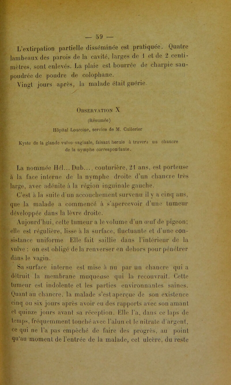 t L’exlirpaüon partielle disséminée est pratiquée. Quatre ’ lambeaux des parois de la cavité, larges de 1 et de 2 centi- mètres, sont enlevés. La plaie est bourrée de charpie sau- ’ poudrée de poudre de colophane. Vingt jours après, la malade était guérie. 1^' Observation X ^ . (Résumée) i Hôpital Loiirciue, service de M. Cullerier ■ Kyste de ta glande vulvo-vaginale, faisant heruie à travers un chancre ide la nymphe correspondante. La nommée llél... Dub..., couturière, 21 ans, est porteuse h la face interne de la nymphe droite d’un chancre très large, avec adénite à la région inguinale gauche. C’est à la suite d'un accouchement survenu il y a cinq ans, que la malade a commencé à s’apercevoir d’une tumeur ^ développée dans la lèvre droite. C .Vujourd’hui, celte tumeur a le volume d’un œuf de pigeon; elle est régulière, lisse à la surface, tluctuante et d’une con- sistancc uniforme Elle fait saillie dans l’intérieur de la ^ vulve : on est obligé de la renverser en dehors pour pénétrer ^ dans le vagin. Y Sa surface interne est mise è nu par un chancre qui a 1 détruit la membrane muqueuse qui la recouvrait. Cette *' tumeur est indolente et les parties environnantes saines. Quant au chancre, la malade s’est aperçue de son existence ^ cinq ou six jours après avoir eu des rapports avec son amant ^ et qiiin/.e jours avant sa réception. Elle l’a, dans ce laps de 3 leni|)s, fréquemment touché avec l’alun et le nitrate d'argent, 'P ce qui ne l’a pas empôclié de faire des progrès, au point ^ qu’au moment de l’entrée de la malade, cet ulcère, du reste