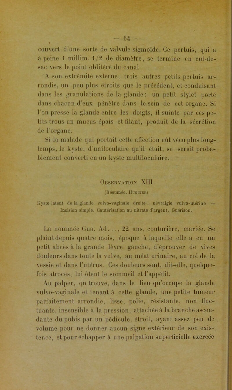 couvert (ruiie sorte de valvule sigmoïde. Ce pertuis, qui a à |)cine 1 millim. 1/2 de diamètre, se termine eu cul-de- sac vers le point oblitéré du canal. A son extrémité externe, trois autres petits pertuis ar- rondis, un peu plus étroits que le précédent, et conduisant dans les granulations de la glande ; un petit stylet porté dans cliacuu d’eux j)énèlre dans le sein de cet organe. Si l’on presse la glande entre les doigts, il suinte par ces pe- tits trous un mucus épais et lilant, produit de la sécrétion de l’organe. Si la malade qui portait celle alléctiou eiil vécu plus long- temps, le kyste, d’uniloculaire (ju’il était, se serait proba- blement converti en un kyste multiloculaire. UnSEHVATlON XI11 (Résumée. IIugl’ibii) Kyste laleul de la glande vulvo-veginale droite ; névralgie vulvo-utérinO — Incision simple. Cautérisation au nitrate d'argent. Guérison. La nommée (iua. Ad. . ., 22 ans, couturière, mariée. Se plaint depuis (pialre mois, époque à laquelle elle a eu un petit abcès à la gramlc lèvre gauebe, d’éprouver de vives douleurs dans toute la vulve, au méat urinaire, au col de la vessie cl daiisrulérus. Ces douleurs sont, dit-elle, quelque- lois atroces, lui ùlent le sommeil et l’ajipélil. .\u palper, gu trouve, dans le lieu qu’occupe la glande vulvo-vaginale et tenant à celle glande, une petite tumeur piirl'aitemenl arrondie, lisse, polie, résistante, non fluc- tuante, insensible à la pression, attachée à bi brandie ascen- dante du pubis par un pédicule étroit, ayant assez peu de volume pour ne donner aucun signe extérieur de sou exis- tence, et pour échapper à une jialpation superficielle exercée