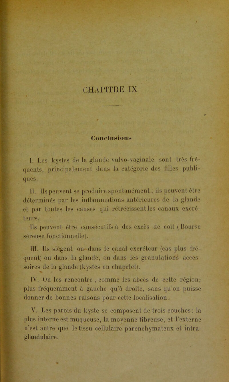 Conclusions I. Les kystes de la glande viilvo-vaginale sont très fré- quents, principalement dans la catégorie des Mlles publi- ques. II. Ils peuvent se produire spontanément ; ils peuvent être déterminés par les inllammations antérieures de la glande et par toutes les causes qui rétrécis.sentles canaux excré- teurs. Us peuvent être consécutifs à des excès de coït ( Bourse séreuse fonctionnelle). III. Ils siègent ou-dans le canal excréteur (cas plus fré- quent) ou dans la glande, ou dans les granulations acces- soires de la glande (kystes en chapelet). IV. On les rencontre, comme les abcès de cette région; plus fréquemment à gauche qu’à droite, sans qu’on puisse donner de bonnes raisons pour cette localisation, V. Les parois du kyste se composent de trois couches; la plus interne est muqueuse, la moyenne Mbreuse, et l’externe n’est autre que le tissu cellulaire parenchymateux et intra- glandulaire.