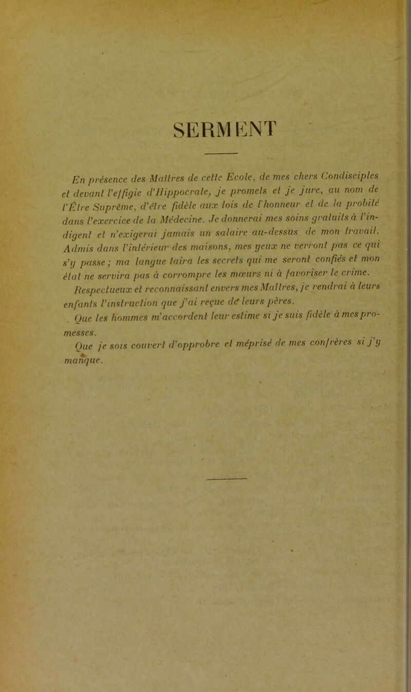 SERMENT En présence des Maîtres de celle Ecole, de mes chers Condisciples el devanl l’elfigie d’ilippocrale, je promels el je jure, au nom de l'Êlre Suprême, d'êlre fidèle aux lois de l'honneur el de la probilé dans l’exercice de la Médecine. Je donnerai mes soins graluils à l in- digenl el n’exigerai jamais un salaire au-dessus de mon Iravail. Admis dans l'inlérieur des maisons, mes getix ne verronl pas ce qui s’g passe ; ma langue laira les secrels qui me seronl confiés el mon élal ne servira pas à corrompre les moeurs ni à favoriser le crime. Respeclueux el reconnaissanl envers mesMaîlres, je rendrai à leurs enfanls l’inslruclion que j'ai reçue dé'leurs pères. One les hommes ni accordenl leur eslime si je suis fidèle à mes pi o- messes. Que je SOIS couverl d’opprobre el méprisé de mes confrères si j’ij manque.