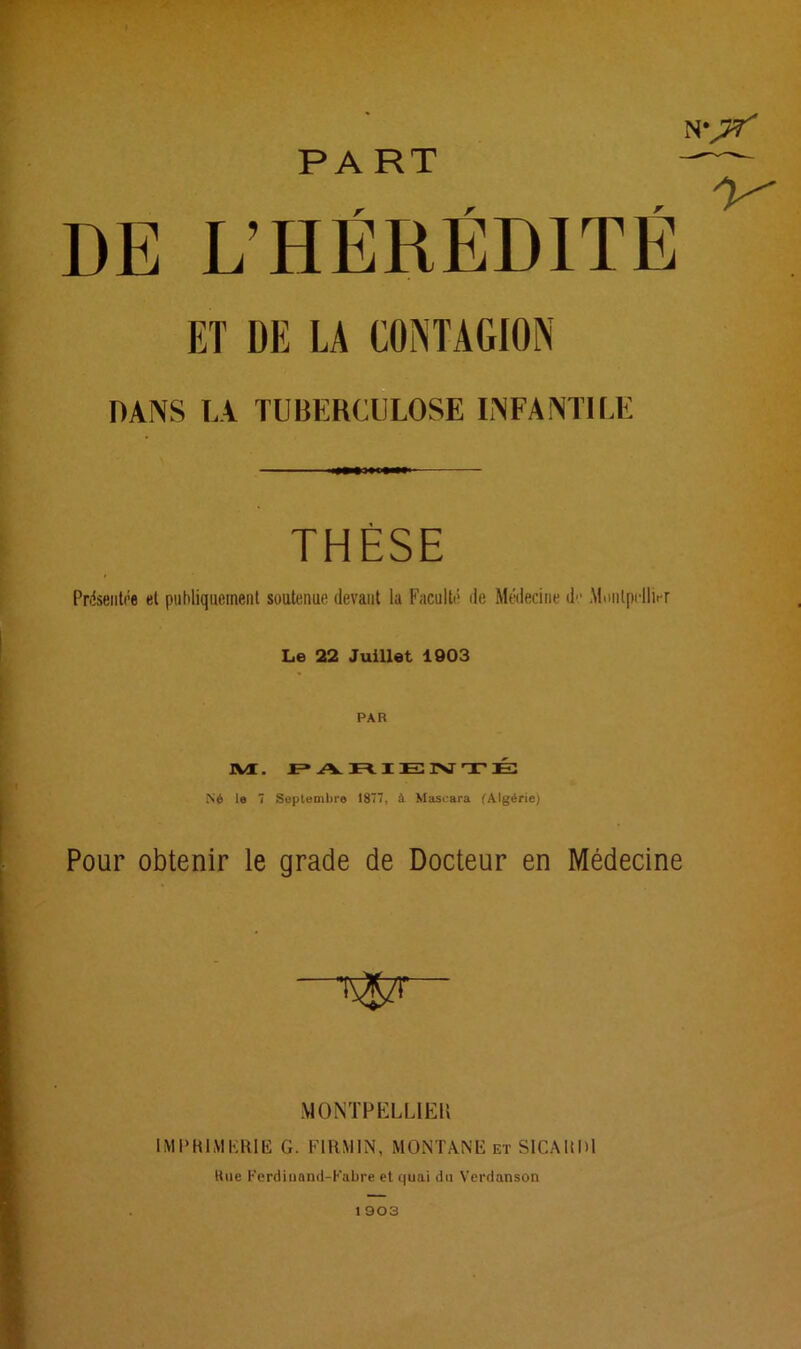 PA RT DE L’HÉRÉDITÉ ET DI! LA CONTAGION DANS LA TUBERCULOSE INFANTILE THÈSE Présentée et publiquement soutenue devant la Faculté de Médecine de Montpellier Le 22 Juillet 1903 JVC. PARIE1VTÉ Né 7 Septembre 1877, à Mascara (Algérie) Pour obtenir le grade de Docteur en Médecine MONTPELLIER IMPRIMERIE G. FIRMIN, MONTANE et SICAltDl Rue Ferdiuand-K&bre et quai du Verdanson