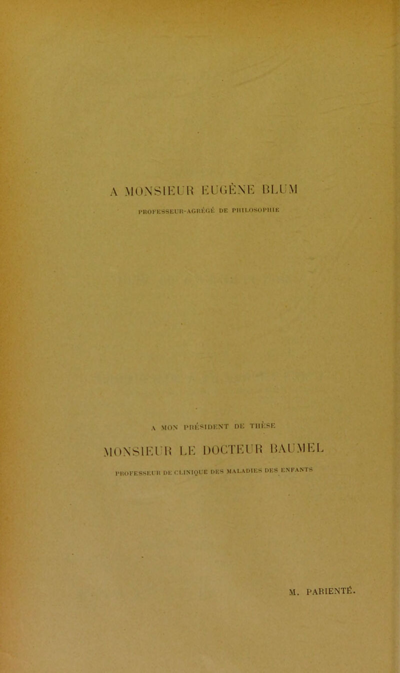 A MONSIEUR EUGÈNE ÎUA M PROFESSEUR-AGRÉGÉ DE PHILOSOPHIE A MON PRÉSIDENT DE THÈSE MONSIEUR LE DOCTEUR RAUMEL PROFESSEUH DE CLINIQUE DES MALADIES DES ENFANTS M. PARIENTÉ.