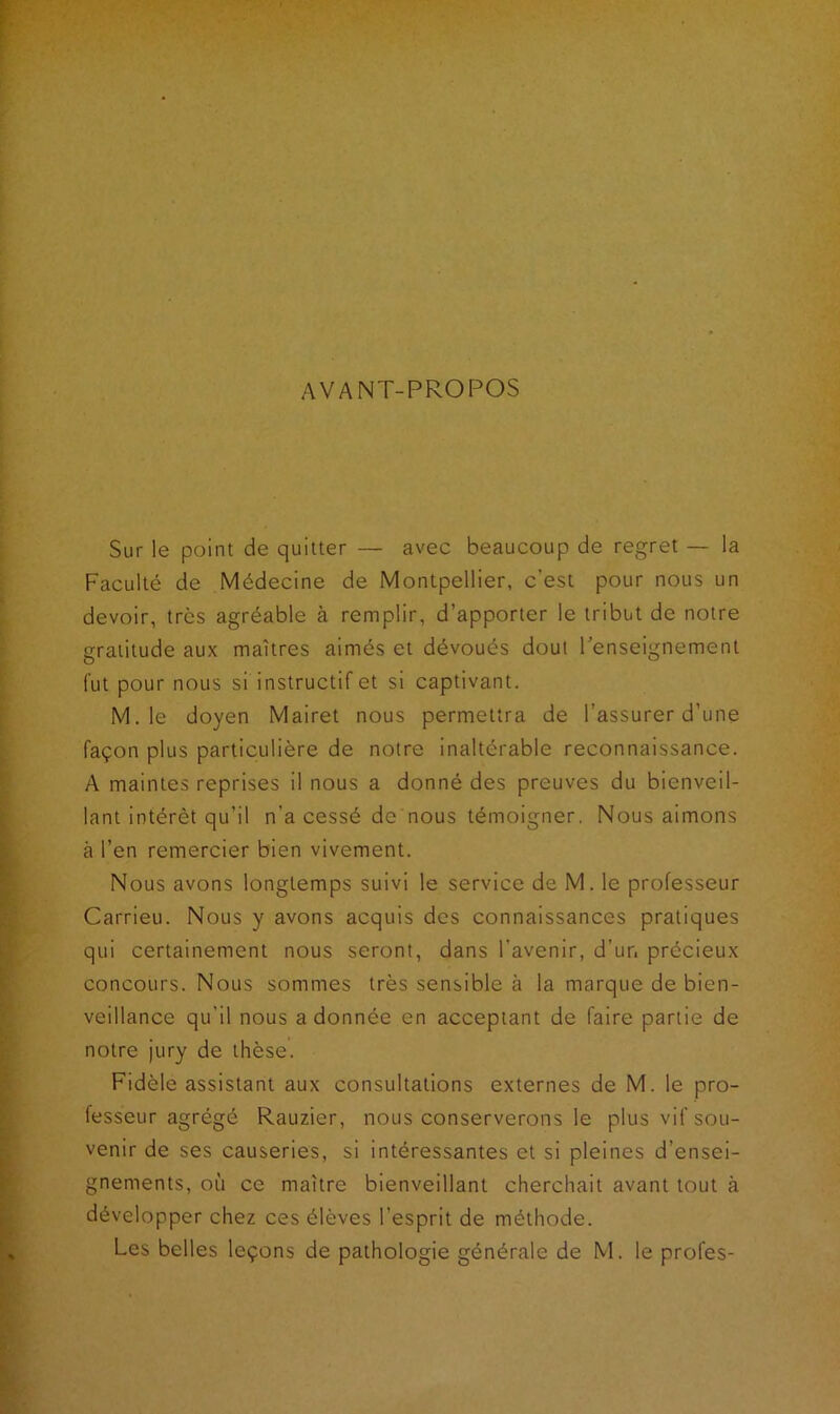 AVANT-PROPOS Sur le point de quitter — avec beaucoup de regret — la Faculté de Médecine de Montpellier, c’est pour nous un devoir, très agréable à remplir, d’apporter le tribut de notre gratitude aux maîtres aimés et dévoués dout l’enseignement fut pour nous si instructif et si captivant. M. le doyen Mairet nous permettra de l’assurer d’une façon plus particulière de notre inaltérable reconnaissance. A maintes reprises il nous a donné des preuves du bienveil- lant intérêt qu’il n’a cessé de nous témoigner. Nous aimons à l’en remercier bien vivement. Nous avons longtemps suivi le service de M. le professeur Carrieu. Nous y avons acquis des connaissances pratiques qui certainement nous seront, dans l’avenir, d’ur. précieux concours. Nous sommes très sensible à la marque de bien- veillance qu'il nous adonnée en acceptant de faire partie de notre jury de thèse. Fidèle assistant aux consultations externes de M. le pro- fesseur agrégé Rauzier, nous conserverons le plus vif sou- venir de ses causeries, si intéressantes et si pleines d’ensei- gnements, où ce maître bienveillant cherchait avant tout à développer chez ces élèves l’esprit de méthode. Les belles leçons de pathologie générale de M. le proies-