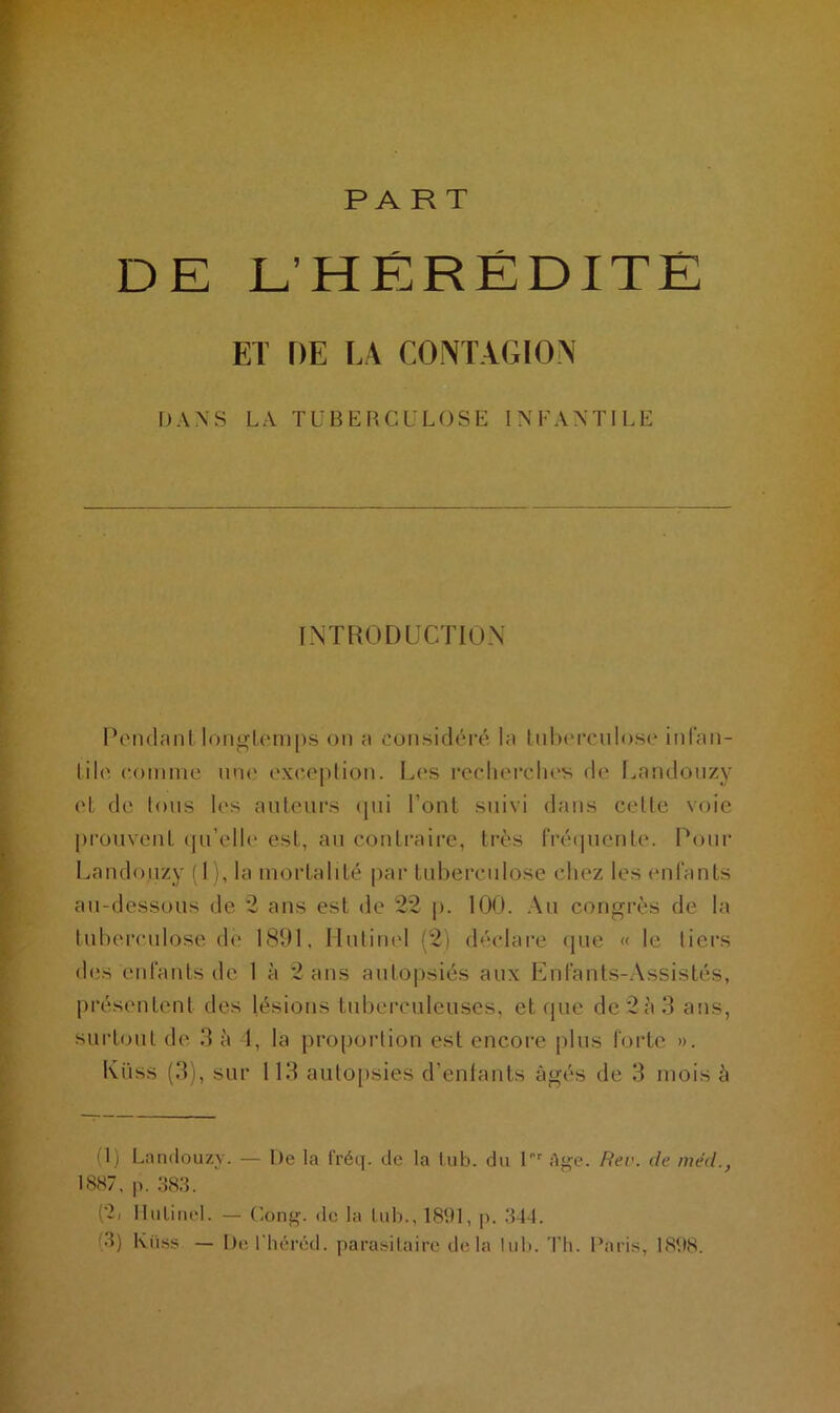 PART DE L’HÉRÉDITÉ ET DE LA CONTAGION DANS LA TUBERCULOSE INFANTILE INTRODUCTION Pendant longtemps on a considéré la tnberculo.se infan- tile comme une exception. Les recherches de Landouzy et de tous les auteurs qui l’ont suivi dans celte voie prouvent qu’elle est, au contraire, très fréquente. Pour Landouzy (1), la mortalité par tuberculose chez les enfants au-dessous de 2 ans est de 22 p. 100. Au congrès de la tuberculose de 1891. Hulinel (2) déclare que « le tiers des enfants de 1 à 2 ans autopsiés aux Enfants-Assistés, présentent des lésions tuberculeuses, et que de 2 è 3 ans, surtout de 3 à 4, la proportion est encore plus forte ». Ki'iss (3), sur 113 autopsies d’enfants âgés de 3 mois à (1) Landouzy. — De la fréq. de la lub. du U* 1' Age. Rev. de méd., 1887, p. 383. (‘2, Hulinel. — Cong. de la lub., 1891, |>. 344. 3) Kiiss — De l'héréd. parasitaire delà lub. Th. Paris, 1898.