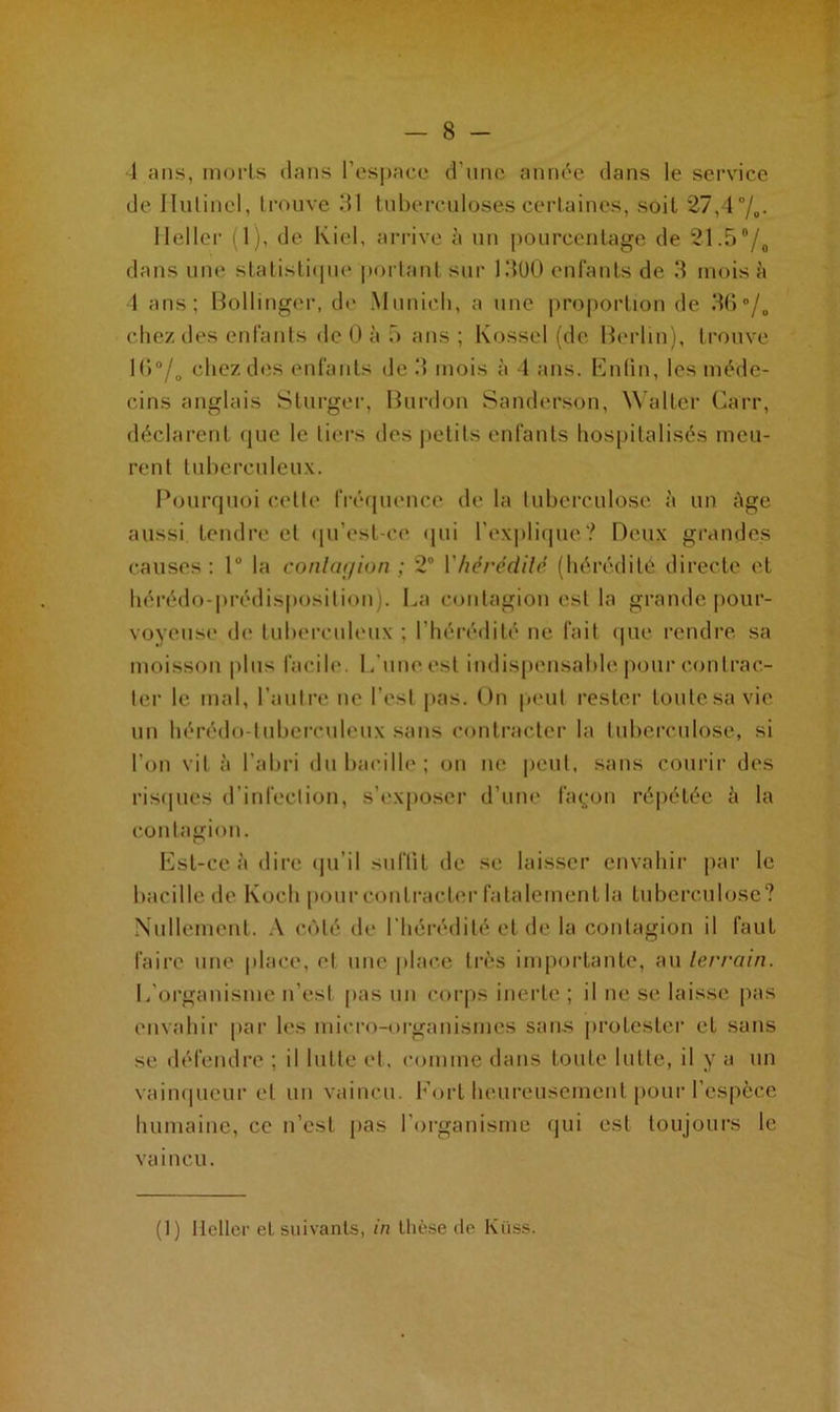 1 ans, morls dans l’espace d'une année dans le service de Ilulincl, trouve 31 tuberculoses certaines, soit 27,4 °/0. 11 el 1er (1), de Kiel, arrive üi un pourcentage de 21.5°/0 dans une statistique portant sur 1300 enfants de 3 mois à 1 ans; Bollinger, de Munlcli, a une proportion de 36°/„ chez des enfants de 0 à 5 ans ; Kossel (de Berlin), trouve 1 (>0/o chez des enfants de 3 mois à 4 ans. Enlin, les méde- cins anglais Sturger, Burdon Sanderson, Walter Garr, déclarent que le tiers des petits enfants hospitalisés meu- rent tuberculeux. Pourquoi celle fréquence de la tuberculose à un Age aussi tendre et qu’est-ce qui l’explique? Deux grandes causes : lu la contagion ; 2° 1 hérédité (hérédité directe et hérédo-prédisposition). La contagion est la grande pour- voyeuse de tuberculeux ; l’hérédité ne fait que rendre sa moisson plus facile. L’une est indispensable pour contrac- ter le mal, l’autre ne l’est pas. On peut rester toute sa vie un hérédo-tuberculeux sans contracter la tuberculose, si l’on vit à l’abri du bacille ; on ne peut, sans courir des risques d’infection, s’exposer d’une façon répétée à la contagion. Est-ce à dire qu’il suffit de se laisser envahir par le bacille de Koch pour contracter fatalement la tuberculose? Nullement. A côté de l’hérédité et de la contagion il faut faire une place, el une place très importante, au terrain. L'organisme n'est pas un corps inerte ; il ne se laisse pas envahir par les micro-organismes sans protester et sans se défendre ; il lutte et. comme dans toute lutte, il y a un vainqueur et un vaincu. Fort heureusement pour l’espèce humaine, ce n’est pas l’organisme qui est toujours le vaincu. (1) Heller el suivants, in thèse de Kiiss.