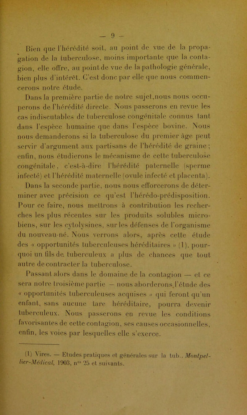 Bien que l’hérédité soit, au point de vue de la propa- gation de la tuberculose, moins importante que la conla- gion, elle offre, au point de vue de la pathologie générale, bien plus d’intérêt. C’est donc par elle que nous commen- cerons notre étude. Dans la première partie de notre sujet,nous nous occu- perons de l’hérédité directe. Nous passerons en revue les cas indiscutables de tuberculose congénitale connus tant dans l’espèce humaine que dans l'espèce bovine. Nous nous demanderons si la tuberculose du premier âge peut servir d’argument aux partisans de l’hérédité de graine; enfin, nous étudierons le mécanisme de cette tuberculose congénitale, c’est-à-dire l’hérédité paternelle (sperme infecté) et l’hérédité maternelle (ovule infecté et placenta). Dans la seconde partie, nous nous efforcerons de déter- miner avec précision ce qu’est l’hérédo-prédisposition. Pour ce faire, nous mettrons à contribution les recher- ches les plus récentes sur les produits solubles micro- biens, sur les eytolvsines, sur les défenses de l’organisme du nouveau-né. Nous verrons alors, après cette étude des « opportunités tuberculeuses héréditaires » (1), pour- quoi un tils de tuberculeux a plus de chances que tout autre de contracter la tuberculose. Passant alors dans le domaine de la contagion — et ce sera notre troisième partie — nous aborderons.l’étude des « opportunités tuberculeuses acquises » qui feront qu’un enfant, sans aucune tare héréditaire, pourra devenir tuberculeux. Nous passerons en revue les conditions favorisantes de cette contagion, ses causes occasionnelles, enfin, les voies par lesquelles elle s’exerce. (1) \ ires. — Eludes pratiques et générales sur la tub., Monlpel- lier-Médical, 1903, n08 25 et suivants.