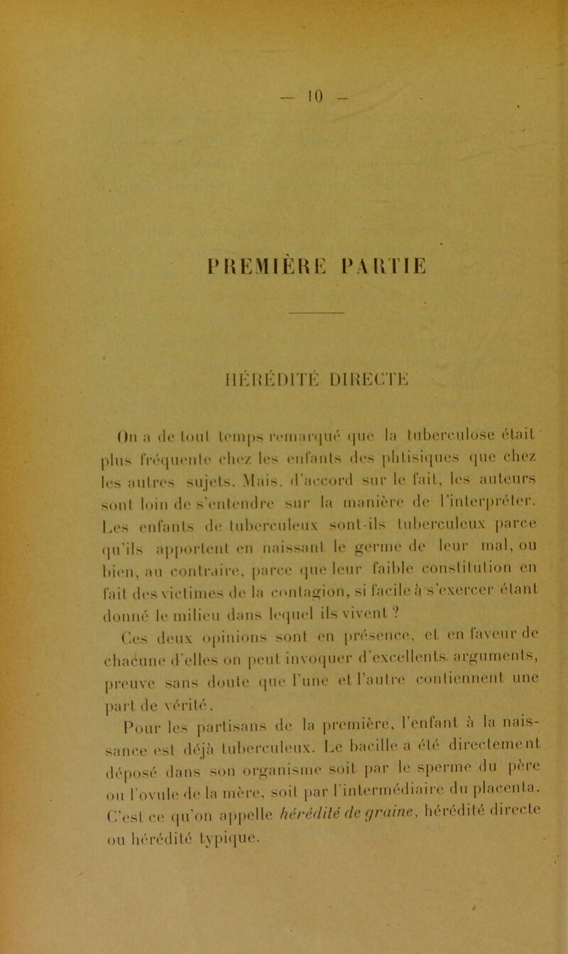 V K EM 1ERE 1* A RTIE HÉRÉDITÉ DIRECTE On a de tout temps remarqué i|iio la tuberculose était plus fréquente chez les cillants des phtisiques que chez lc^ autres sujets. Mais, d’accord sur le fait, les auteurs sont loin de s'entendre sur la manière de l’interpréter. Les enfants de tuberculeux sont-ils tuberculeux parce qu’ils apportent en naissant le germe de leur mal, ou bien, au contraire, parce que leur faible constitution en fait des victimes de la contagion, si facile a s exercer étant donné le milieu dans lequel ils vivent ? Ces deux opinions sont en présence, et en faveur de chacune d’elles on peut invoquer d'excellents, arguments, preuve sans doute que l’une et l’autre contiennent une part de vérité. Pour les partisans de la première, l’enfant à la nais- sance est déjà tuberculeux. Le bacille a été directement déposé dans son organisme soit par le sperme du père ou l'ovule de la mère, soit par l'intermédiaire du placenta. C’est ce qu’on appelle hérédité (le graine, hérédité directe ou hérédité typique.