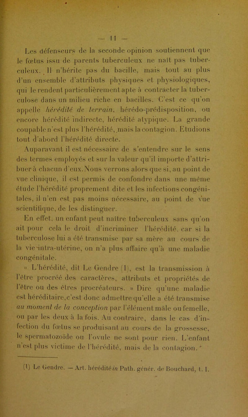 Les défenseurs de la seconde opinion soutiennent que le fœtus issu de parents tuberculeux ne naît pas tuber- culeux. Il n’hérite pas du bacille, mais tout au plus d’un ensemble d’attributs physiques eL physiologiques, qui le rendent particulièrement apte à contracter la tuber- culose dans un milieu riche en bacilles. C’est ce qu’on appelle hérédité de terrain, hérédo-prédisposition, ou encore hérédité indirecte, hérédité atypique. La grande coupablen’est plus l’hérédité,mais la contagion. Etudions tout d’abord l’hérédité directe. Auparavant il est nécessaire de s’entendre sur le sens des termes employés et sur la valeur qu’il importe d’attri- buer à chacun d’eux.Nous verrons alors que si, au point de vue clinique, il est permis de confondre dans une même élude l’hérédité proprement dite et les infections congéni- tales, il n’en est. pas moins nécessaire, au point de vue scientifique, de les distinguer. En effet, un enfant peut naître tuberculeux sans qu’on ait pour cela le droit d’incriminer l’hérédité, car si la tuberculose lui a été transmise par sa mère au cours'de la vie'intra-utérine, on n’a plus affaire qu’à une maladie congénitale. « L’hérédité, dit Le Gendre (1), est la transmission à l’être procréé des caractères, attributs et propriétés de 1 être ou des êtres procréateurs. » Dire qu’une maladie est héréditaire,c’est donc admettre qu elle a été transmise au moment de la conception par l’élément mâle ou femelle, ou par les deux à la lois. Au contraire, dans le cas d’in- fection du (cetus se produisant au cours de la grossesse, le spermatozoïde ou l’ovule ne sont pour rien. L’enfant n est plus victime de I hérédité, mais de la contagion. *