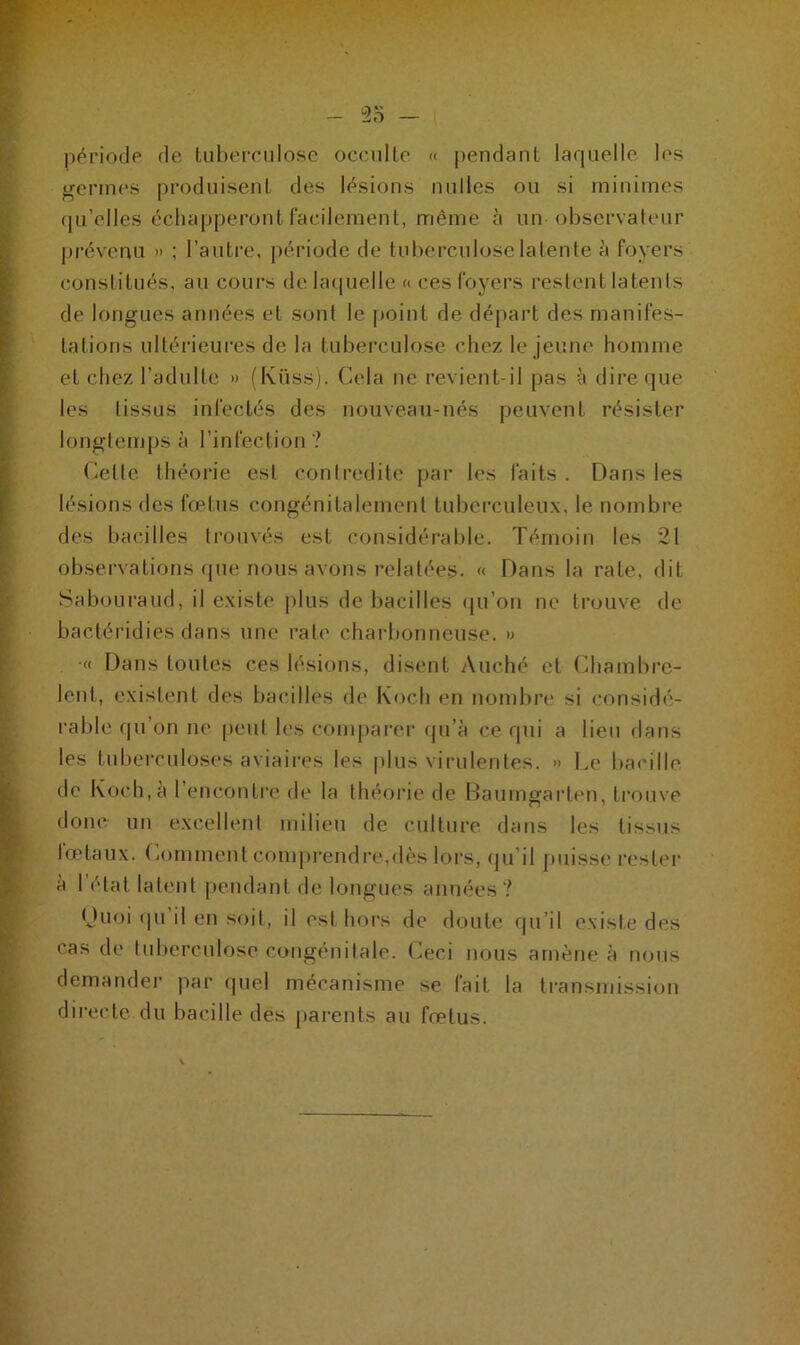 période rie tuberculose occulte « pendant laquelle les germes produisent des lésions milles ou si minimes qu'elles échapperont facilement, même à un observateur prévenu » ; l’autre, période de tuberculose latente à foyers constitués, au cours de laquelle « ces foyers restent latents de longues années et sont le point de départ des manifes- tations ultérieures de la tuberculose chez le jeune homme et chez l’adulte » (Küss). Cela ne revient-il pas à dire que les lissus infectés des nouveau-nés peuvent résister longtemps à l’infection ? Celle théorie est contredite par les faits . Dans les lésions des fœtus congénitalement tuberculeux, le nombre des bacilles trouvés est considérable. Témoin les 21 observations que nous avons relatées- « Dans la rate, dit Sabouraud, il existe plus de bacilles qu’on ne trouve de bactéridies dans une rate charbonneuse. » ■« Dans toutes ces lésions, disent Auché et Chambre- lent, existent des bacilles de Koch en nombre si considé- rable qu on ne peut les comparer qu’à ce qui a lieu dans les tuberculoses aviaires les plus virulentes. » Le bacille de Koch, a l’encontre de la théorie de Baumgarten, trouve donc un excellent milieu de culture dans les lissus lœtaux. Comment comprendre.dès lors, qu il puisse rester à 1 état latent pendant de longues années? Quoi qu il en soit, il est hors de doute qu’il existe des cas de tuberculose congénitale. Ceci nous amène à nous demander par quel mécanisme se fait la transmission directe du bacille des parents au fœtus.