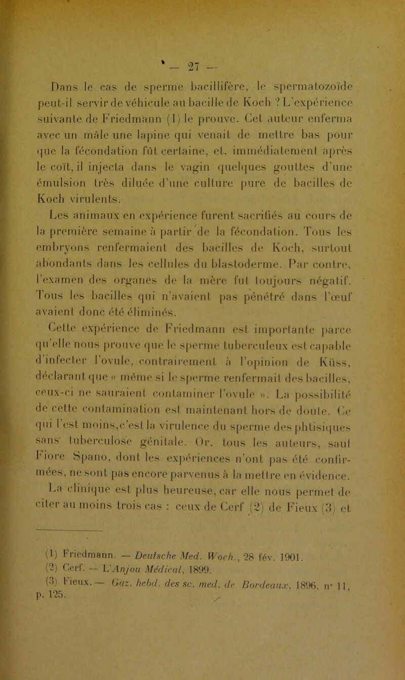 Dans le cas de sperme bacillifère, le spermatozoïde peut-il servir de véhicule au bacille de Koch ? L’expérience suivante de Friedmann (1) le prouve. Cet auteur enferma avec un mâle une lapine qui venait de mettre bas pour que la fécondation lut certaine, et, immédiatement après le coït, il injecta dans le vagin quelques gouttes d’une émulsion très diluée d’une culture pure de bacilles de Koch virulents. Les animaux en expérience furent sacritiés au cours de la première semaine à partir de la fécondation. Fous les embryons renfermaient des bacilles de Koch, surtout abondants dans les cellules du blastoderme. Par contre, l'examen des organes de la mère fut toujours négatif, fous les bacilles qui n’avaient pas pénétré dans l’œuf avaient donc été éliminés. Cette expérience de Friedmann est importante parce qu elle nous prouve que le sperme tuberculeux est capable d infecter I ovule, contrairement à l’opinion de Küss, déclarant que « même si le sperme renfermait des bacilles, ceux-ci ne sauraient contaminer l’ovule ». La possibilité de cette contamination est maintenant hors de doute. Ce qui I est moins,c est la virulence du sperme des phtisiques sans- tuberculose génitale. Or. tous les auteurs, saul 1 iorc Spano, dont les expériences n ont pas été confir- mées, ne sont pas encore parvenus h la mettre en évidence. La clinique est plus heureuse, car elle nous permet de citer au moins trois cas : ceux de Cerf (2) de Fieux (3) et (1) Friedmann. — Deutsche Med. Woch.,28 fév. 1901. (~) Cerl. — L'Anjou Médical, 1899. (3) Fieux.— Gaz, hebd. des sc. med. de Bordeaux. 1896. îr 11 p. 125.