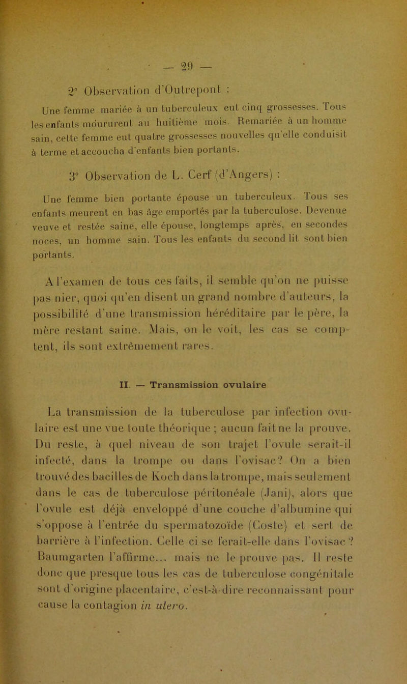 *2 Observation d’Outrepont : Une femme mariée h un tuberculeux eut cinq grossesses. Tous les enfants moururent au huitième mois. Remariée à un homme sain, cette femme eut quatre grossesses nouvelles qu elle conduisit à terme et accoucha d'enfants bien portants. 3° Observation de L. Cerf (d’Angers) : Une femme bien portante épouse un tuberculeux. I ous ses enfants meurent en bas ége emportés par la tuberculose. Devenue veuve et restée saine, elle, épouse, longtemps après, en secondes noces, un homme sain. Tous les enfants du second lit sont bien portants. A l’examen de tous ces faits, il semble qu’on ne puisse pas nier, quoi qu’en disent un grand nombre d’auteurs, la possibilité d’une transmission héréditaire par le père, la mère restant saine. Mais, on le voit, les cas se comp- tent, ils sont extrêmement rares. II. — Transmission ovulaire La transmission de la tuberculose par infection ovu- laire est une vue loute théorique ; aucun fait ne la prouve. Du reste, à quel niveau de son trajet l’ovule serait-il infecté, dans la trompe ou dans l’ovisac? On a bien trouvé des bacilles de Koch dans la trompe, mais seulement dans le cas de tuberculose péritonéale (Jani), alors que l’ovule est déjà enveloppé d’une couche d’albumine qui s’oppose à l’entrée du spermatozoïde (Cosle) et serl de barrière à l'infection. Celle ci se ferait-elle dans l ovisac ? Baumgarten l’aflirme... mais ne le prouve pas. Il reste donc que presque tous les cas de tuberculose congénitale sont d origine placentaire, c’est-à-dire reconnaissant [jour cause la contagion in alero.