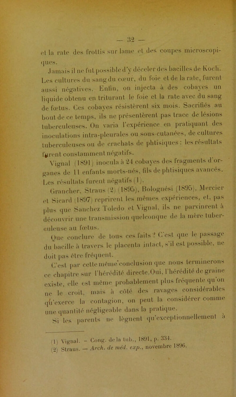 et la rate des IVoltis sur lame et des coupes microscopi- ques. Jamais il ne fui possible d’y déceler des bacilles de Koch. Les cultures du sang du cœur, du foie et de la rate, furent aussi négatives. Enfin, on injecta à des cobayes un liquide obtenu en triturant le foie et ta rate avec du sang de fœtus. Ces cobayes résistèrent six mois. Sacrifiés au bout de ce temps, ils ne présentèrent pas trace de lésions tuberculeuses. On varia l’expérience en pratiquant des inoculations intra-pleurales ou sous-cutanées, de cultures tuberculeuses ou de crachats de phtisiques: les résultats firent constamment négatifs. Vignal 1891 inocula à i 1 cobayes des fragments d’or- ganes de M enfants morts-nés, tils de phtisiques avancés. n % Les résultats furent négatifs (1). Crancher, Slraus (42i (189;)), Bolognési (189,)), Mercier cl Sieard ( 18971 reprirent les mêmes expériences, et, pas plus que Sanchez Toledo et Vignal, ils ne parvinrent à découvrir une transmission quelconque de la mère tuber- culeuse au lœtus. (jue conclure de tous ces faits '.' C'est que le passage du baeilleà travers le placenta intact, s'il est possible, ne doit pas être fréquent. C’est par cette même'conclusion que nous terminerons ce chapitre sur l'hérédité directe.Oui, l’hérédité de graine existe, elle est même probablement plus fréquente qu on ne le. croit, mais à côté des ravages considérables qu'exerce la contagion, on peut la considérer comme une quantité négligeable dans la pratique. Si les parents ne lèguent qu’exceptionnellcment à (1) Vignal. - Gong, delà lub., 1891, [>• ->'M. 1-2) Straus. — Ave h. de méd. exp., novembre 18%.