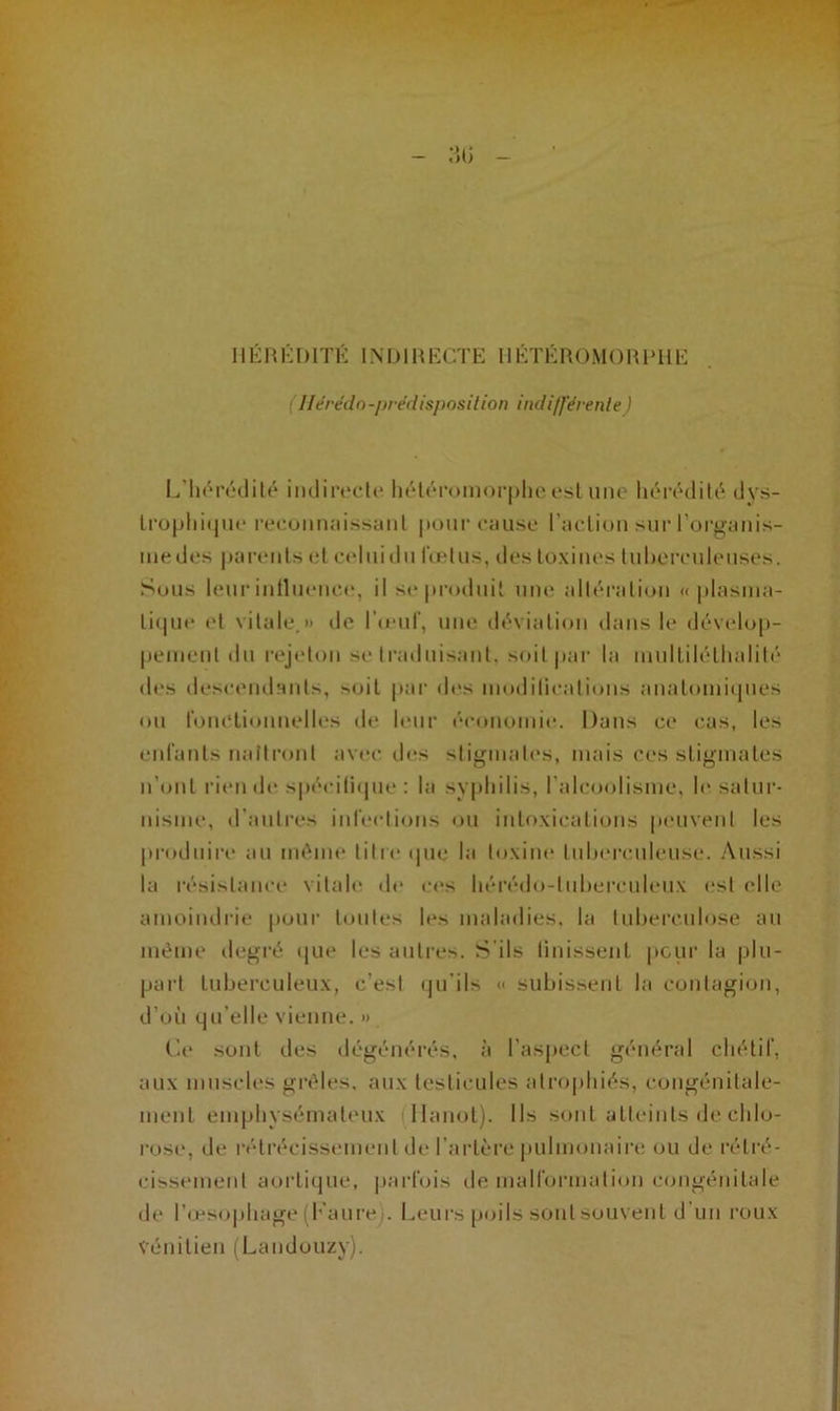 Ilérédn-prédisposition indifférente) L’hérédité indirecte hétéromorphe est une hérédité, dys- trophique reconnaissant pour cause l’action sur l’organis- me des parents et celuidu fœtus, des toxines luherculeuses. Sous leur influence, il se produit une altération « plasma- tique et vitale.» de l'œuf, une déviation dans le dévelop- pement du rejeton se traduisant, soit par la multiléthalilé des descendants, soit par des modifications anatomiques ou fonctionnelles de leur économie. Dans ce cas, les enfants naîtront avec des stigmates, mais ces stigmates n’ont rien de spécifique: la syphilis, l’alcoolisme, le satur- nisme, d’autres infections ou intoxications peuvent les produire au même titre que la toxine tuberculeuse. Aussi la résistance vitale de ces hérédo-luberculeux est elle amoindrie pour toutes les maladies, la tuberculose au même degré que les autres. S’ils finissent peur la plu- part tuberculeux, c’est qu'ils << subissent la contagion, d’où qu’elle vienne. » Ce sont des dégénérés, à l’aspect général chétif, aux muscles grêles, aux testicules atrophiés, congénitale- ment emphysémateux Hanoi). Ils sont atteints de chlo- rose, de rétrécissement de l’artère pulmonaire ou de rétré- cissement aortique, parfois de malformation congénitale de l’œsophage (Faure). Leurs poils sont souvent d un roux vénitien (Landouzy).