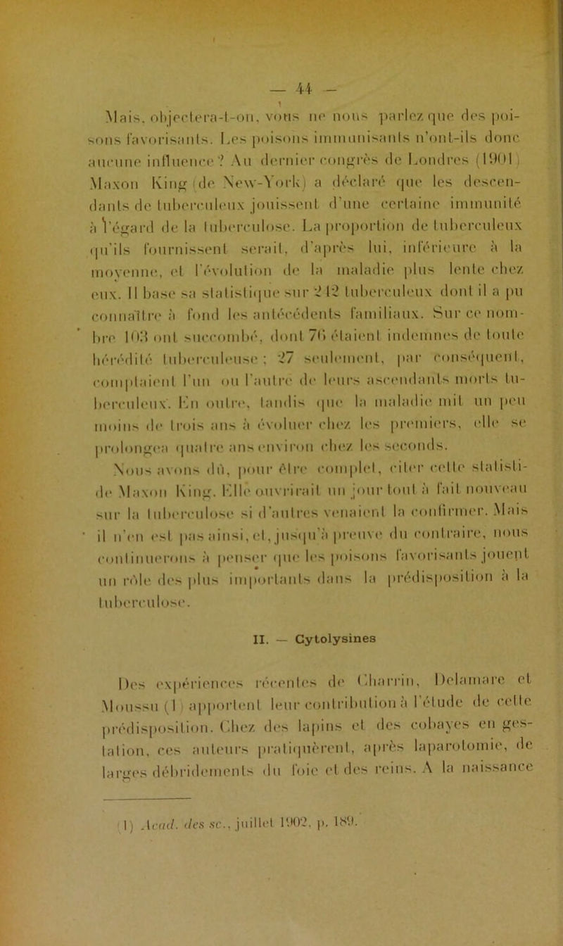 Mais, objectera-t-on, vous ne nous parlez que fies poi- sons favorisants. Les poisons immunisants n’ont-ils donc aucune influence'? Au dernier congrès de Londres (11)01 Mnxon King de New-York) a déclaré que les descen- dants de tuberculeux jouissent d’une certaine immunité àVégard delà tuberculose. La proportion de tuberculeux qu’ils fournissent serait, d’après lui, inférieure à la moyenne, et l'évolution de la maladie plus lente chez eux. Il base sa statistique sur 242 tuberculeux dont il a pu connaître à fond les antécédents familiaux. Sur ce nom- bre Hid ont succombé, dont 70 étaient indemnes de toute hérédité tuberculeuse; 27 seulement, par conséquent, comptaient l’un ou l'autre de leurs ascendants morts tu- berculeux. Lu outre, tandis que la maladie mit un peu moins de trois ans à évoluer chez les premiers, elle se prolongea quatre ans environ chez les seconds. Nous avons dû, pour être complet, citer cette slalisli- de Maxon King. Kilo ouvrirait un jour tout a lait nouveau sur la tuberculose si d’autres venaient la confirmer. Mais ’ il n'en est pas ainsi, et, jusqu’à preuve du contraire, nous continuerons à penser que les poisons favorisants jouent un rôle des plus importants dans la prédisposition a ta tuberculose. H. _ Cytolysines |)(>s expériences récentes de Lharriu, Delamarc et Moussu (I apportent leur contribution à l’élude de cette prédisposition. Chez des lapins et des cobayes en ges- tation. ces auteurs pratiquèrent, après laparotomie, de. larges débridernenls du foie et des reins. A la naissance