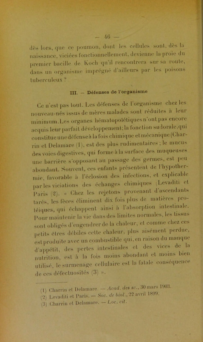 - 4 G — (W'.s lors, que ce poumon, dont les cellules sont, dès la naissance, viciées fonctionnellement, devienne la proie du premier bacille de Koch qu’il rencontrera sur sa roule, dans un organisme imprégné d’ailleurs par les poisons tuberculeux ? III. — Défenses de l’organisme Ce n’est pas tout. Les défenses de l’organisme chez les nouveau-nés issus de mères malades sont réduites à leur minimum.Les organes hématopoïétiques n'ont pas encore acquis leur parfait développement; la fonction sudorale.qui constitue unedéfenseà la fois chimique et mécanique(Cliar- rin et Delamare (1), est des plus rudimentaires; le mucus des voies digestives, qui forme à la surface des muqueuses une barrière s’opposant au passage des germes, est peu abondant. Souvent, ces enfants présentent de l’hypother- mie, favorable à l’éclosion des infections, et explicable par les viciations des échanges chimiques (Levaditi et Caris (2). « Chez les rejetons provenant d ascendants la rés les fèces éliminent dix fois plus de matières pro- téiques, qui échappent ainsi à l'absorption intestinale. Pour maintenir la vie dans des limites normales, les tissus sont obligés d’engendrer de la chaleur, et comme chez ces petits êtres débiles celte chaleur, plus aisément perdue, est produite avec un combustible qui, en raison du manque d’appétit, des pertes intestinales et des vices de la nutrition, est à la fois moins abondant et moins bien utilisé, le surmenage cellulaire est la fatale conséquence de ces défectuosités (3) ». (1) Charria et Delamare. — Acad, des sc., 30 mars 10U.». (*2) Levadili et Caris. — Soc. de biol., avril \$W.