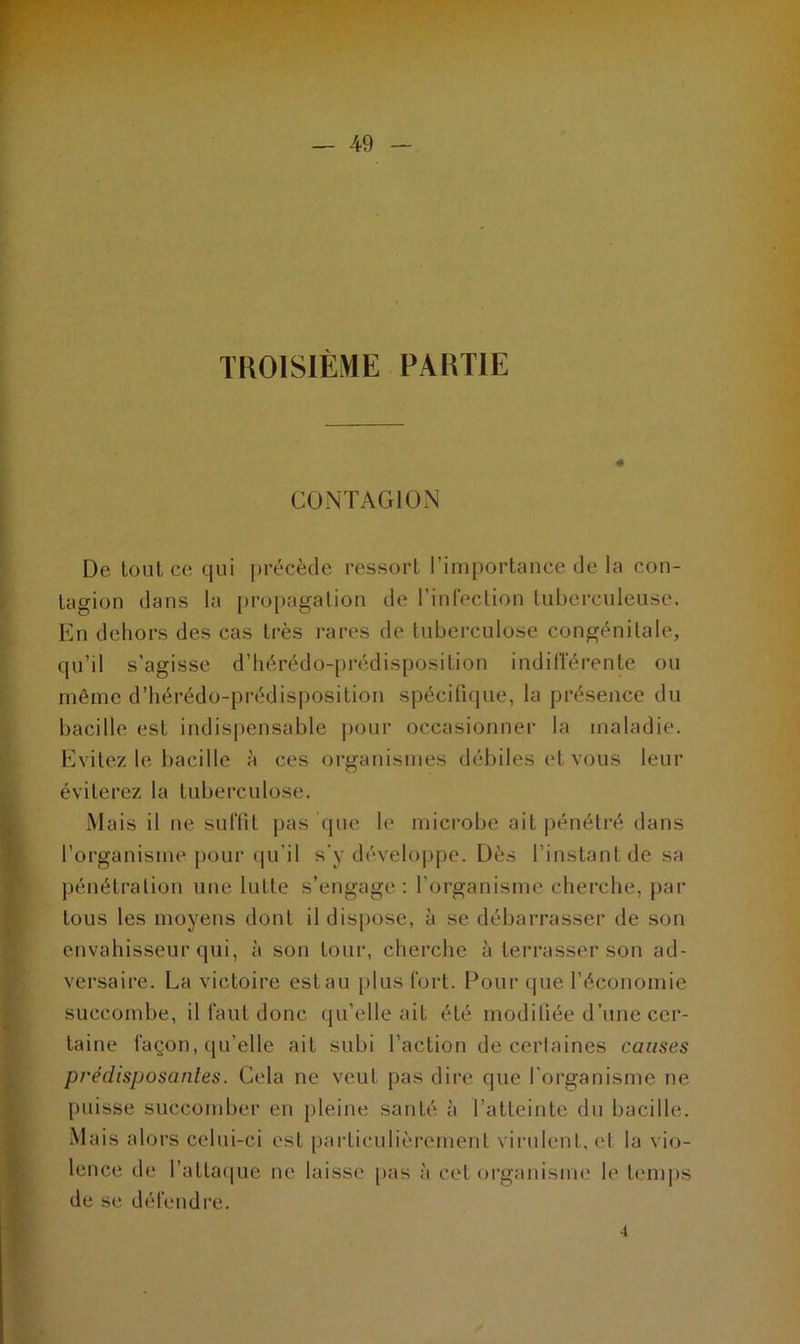 TROISIÈME PARTIE CONTAGION De tout ce qui précède ressort l’importance de la con- tagion dans la propagation de l’infection tuberculeuse. En dehors des cas très rares de tuberculose congénitale, qu’il s’agisse d’hérédo-prédisposition indifférente ou même d’hérédo-prédisposition spécifique, la présence du bacille est indispensable pour occasionner la maladie. Evitez le bacille à ces organismes débiles et vous leur éviterez la tuberculose. Mais il ne suffit pas que le microbe ait pénétré dans l’organisme pour qu’il s'y développe. Dès l’instant de sa pénétration une lutte s’engage: l’organisme cherche, par tous les moyens dont il dispose, à se débarrasser de son envahisseur qui, à son tour, cherche à terrasser son ad- versaire. La victoire est au plus fort. Pour que l’économie succombe, il faut donc qu’elle ait été modifiée d’une cer- taine façon, qu’elle ait subi l’action de certaines causes prédisposantes. Cela ne veut pas dire que l’organisme ne puisse succomber en pleine santé à l’atteinte du bacille. Mais alors celui-ci est particulièrement virulent, et la vio- lence de l’attaque ne laisse pas à cet organisme le temps de se défendre. 4