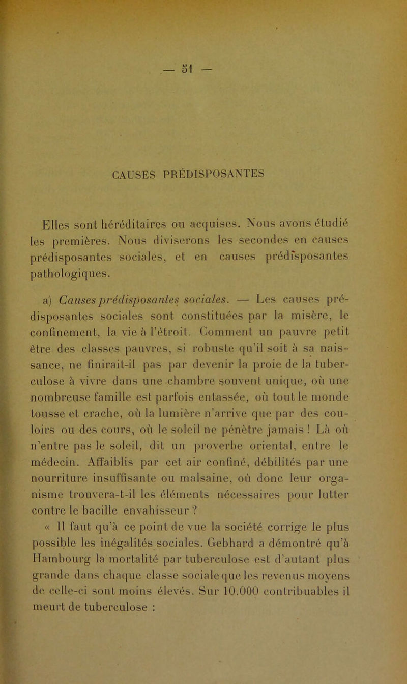 CAUSES PRÉDISPOSANTES Elles sont héréditaires on acquises. Nous avons étudié les premières. Nous diviserons les secondes en causes prédisposantes sociales, et en causes prédisposantes pathologiques. a) Causes prédisposantes sociales. — Les causes pré- disposantes sociales sont constituées par la misère, le confinement, la vie à l’étroit. Comment un pauvre petit être des classes pauvres, si robuste qu’il soit à sa nais- sance, ne finirait-il pas par devenir la proie de la tuber- culose à vivre dans une chambre souvent unique, où une nombreuse famille est parfois entassée, où tout le inonde tousse et crache, où la lumière n’arrive que par des cou- loirs ou des cours, où le soleil ne pénètre jamais ! Là où n’entre pas le soleil, dit un proverbe oriental, entre le médecin. Affaiblis par cet air confiné, débilités par une nourriture insuffisante ou malsaine, où donc leur orga- nisme trouvera-t-il les éléments nécessaires pour lutter contre le bacille envahisseur ? « 11 faut qu’à ce point de vue la société corrige le plus possible les inégalités sociales. Gebhard a démontré qu’à Hambourg la mortalité par tuberculose est d’autant plus grande dans chaque classe sociale que les revenus moyens de celle-ci sont moins élevés. Sur lü.000 contribuables il meurt de tuberculose :