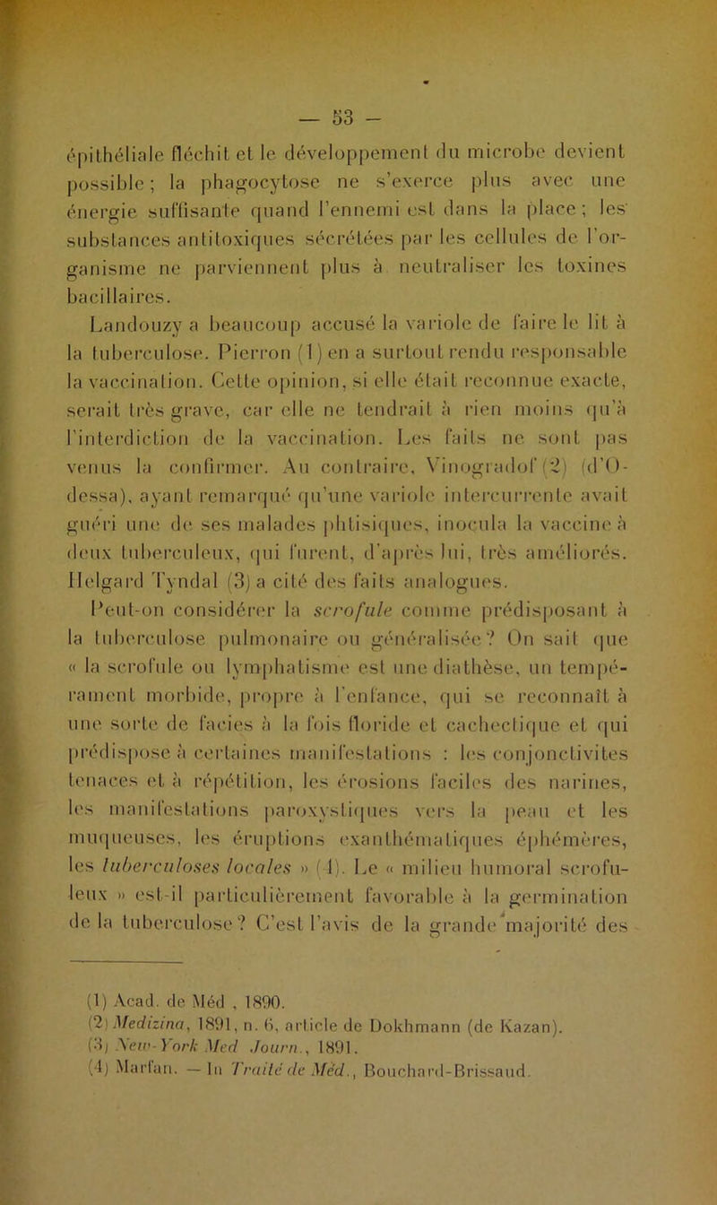 épithéliale fléchit et le développement du microbe devient possible ; la phagocytose ne s’exerce plus avec une énergie suffisante quand l’ennemi est dans la place; les' substances antitoxiques sécrétées par les cellules de l’or- ganisme ne parviennent plus à neutraliser les toxines bacillaires. Landouzy a beaucoup accusé la variole de faire le lit à la tuberculose. Pierron (l)en a surtout rendu responsable la vaccination. Cette opinion, si elle était reconnue exacte, serait très grave, car elle ne tendrait à rien moins qu’à l’interdiction de la vaccination. Les faits ne sont pas venus la confirmer. Au contraire. Vinogradof (2) (d’O- dessa), ayant remarqué qu’une variole intercurrente avait guéri une de ses malades phtisiques, inocula la vaccine à deux tuberculeux, qui furent, d’après lui, très améliorés. Ilelgard Tyndal (3) a cité des faits analogues. Peut-on considérer la scrofule comme prédisposant à la tuberculose pulmonaire ou généralisée ? On sait que « la scrofule ou lymphatisme est une diathèse, un tempé- rament morbide, propre à l’enfance, qui se reconnaît à une sorte de faciès à la fois floride et cachectique et qui prédispose à certaines manifestations : les conjonctivites tenaces et à répétition, les érosions faciles des narines, les manifestations paroxystiques vers la peau et les muqueuses, les éruptions exanthématiques éphémères, les tuberculoses locales » ( 1). Le « milieu humoral scrofu- leux » est-il particulièrement favorable à la germination delà tuberculose? C’est l’avis de la grande majorité des (1) Acad, de Méd , 1890. (2) Medizina, 1891, n. 0, article de Dokhmann (de Kazan). (•b A’ew-York Med Journ., 1891. (1) Marfan. — In Traité de Med., Bouchanl-Brissaud.