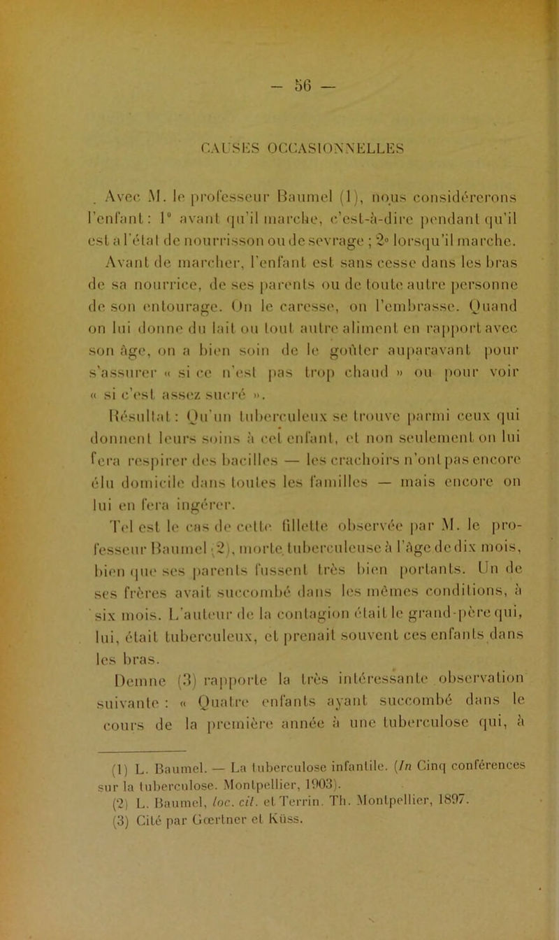 CAUSES OCCASIONNELLES Avec M. le professeur Baumel (1), nous considérerons l’enfant: 1° avant qu’il marche, c’est-à-dire pendant qu’il est a l’état de nourrisson ou de sevrage ; 2° lorsqu’il marche. Avant de marcher, l’enfant est sans cesse dans les bras de sa nourrice, de ses parents ou de toute autre personne de son entourage. On le caresse, on l’embrasse. Quand on lui donne du lait ou tout autre aliment en rapportavec son âge, on a bien soin de le goûter auparavant pour s'assurer «< si ce n’est pas trop chaud » ou pour voir « si c’est assez sucré ». Résultat : Qu’un tuberculeux se trouve parmi ceux qui donnent leurs soins à cet enfant, et non seulement on lui fera respirer des bacilles — les crachoirs n’ont pas encore élu domicile dans toutes les familles — mais encore on lui en fera ingérer. Tel est le cas de cette fillette observée par M. le pro- fesseur Baumel ;2), morte, tuberculeuse à l’àge de dix mois, bien que ses parents fussent très bien portants. Un de ses frères avait succombé dans les mômes conditions, à six mois. L’auteur de la contagion était le grand-père qui, lui, était tuberculeux, et prenait souvent ces enfants dans les bras. Demne (3) rapporte la très intéressante observation suivante : « Quatre enfants ayant succombé dans le cours de la première année à une tuberculose qui, a (1) L. Baumel. — La tuberculose infantile. [In Cinq conférences sur la tuberculose. Montpellier, 1903). (2) L. Baumel, loc. cil. elTerrin. Th. Montpellier, 1897. (3) Cité par Gcerlner et Kiiss.