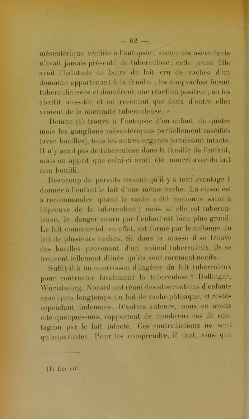 mésentérique vérifiée à l'autopsie; aucun des ascendants n’avail jamais présenté de tuberculose; cette jeune fille avait l’habitude de boire du lait cru de vaches d’un domaine appartenant à la famille ; les cinq vaches furent tuberculinisées et donnèrent une réaction positive ; on les abattit aussitôt et on reconnut que deux d’entre elles avaient de la mammite tuberculeuse. >> Demne (1) trouva à l’autopsie d'un enfant de quatre mois les ganglions mésentériques partiellement Caséifiés (avec bacilles), tous les autres organes paraissant intacts. Il n’y avait pas de tuberculose dans la famille de l’enfant, mais on apprit que celui-ci avait été nourri avec du lait non bouilli. Beaucoup de parents croient qu il y a tout avantage à donnera l’enfant le lait d’une même vache. La chose est à recommander quand la vache a été reconnue saine à l’épreuve de la tuberculine ; mais si elle est tubercu- leuse, le danger couru par l’enfant est bien plus grand. Le lait commercial, en effet, es! formé par le mélange du lait de plusieurs vaches. Si dans la masse il se trouve îles bacilles provenant d’un animal tuberculeux, ils se trouvent tellement dilués qu’ils sont rarement nocifs. Suffit—il à un nourrisson d'ingérer du lait tuberculeux pour contracter fatalement la tuberculose ? Bollinger, Wurt/bourg. Nocard ont réuni des observations d’enfants ayant pris longtemps du lait de vache phtisique, cl restés cependant indemnes. D’autres auteurs, nous en avons cité quelques-uns, rapportent de nombreux cas de con- tagion par le lait infecté. Ces contradictions ne sont qu’apparentes. Pour les comprendre, if faut, ainsi que (1) Loc cil.