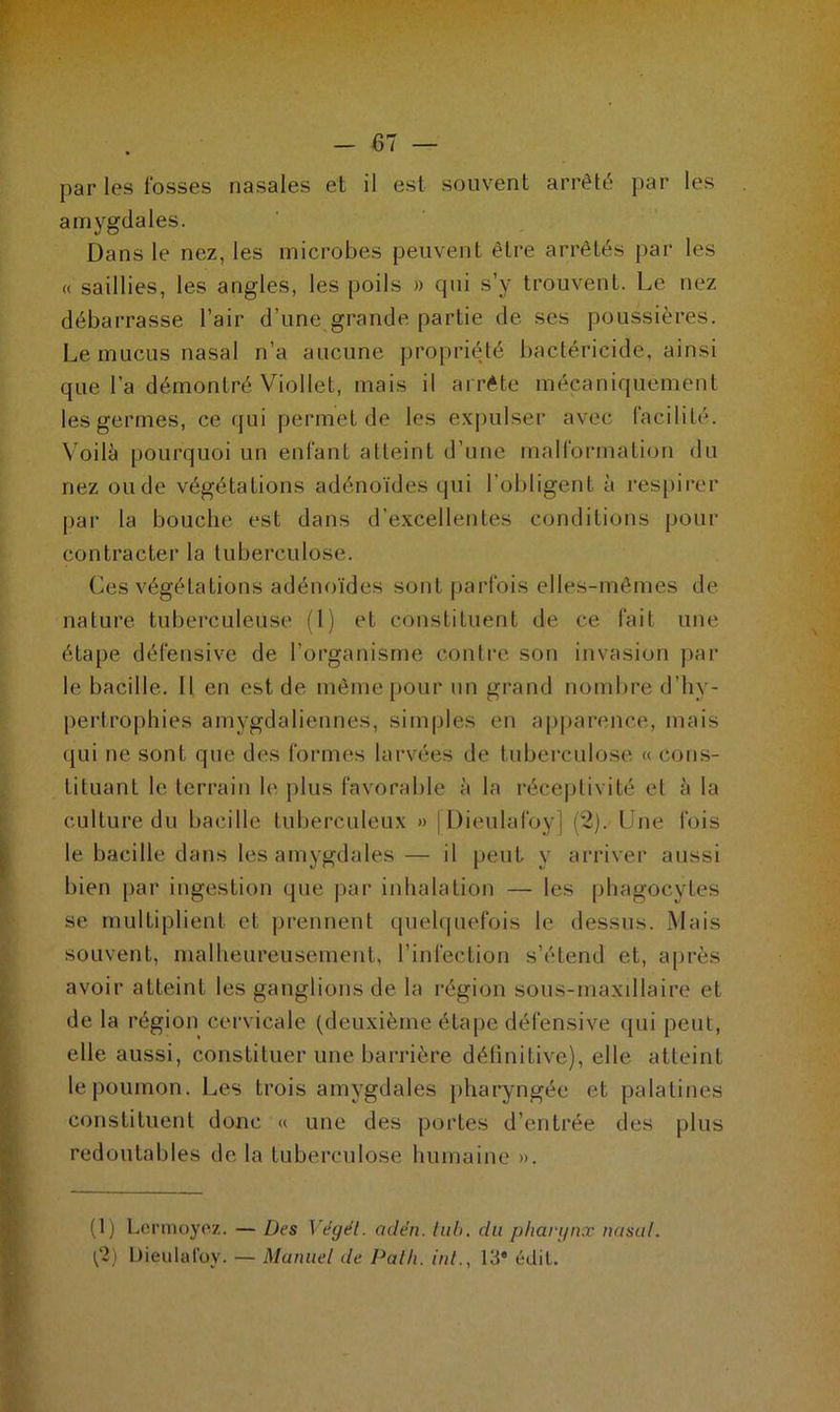 par les fosses nasales et il est souvent arrêté par les amygdales. Dans le nez, les microbes peuvent être arrêtés par les « saillies, les angles, les poils » qui s’y trouvent. Le nez débarrasse l’air d’une grande partie de ses poussières. Le mucus nasal n’a aucune propriété bactéricide, ainsi que l’a démontré Viollet, mais il arrête mécaniquement les germes, ce qui permet de les expulser avec facilité. Voilà pourquoi un enfant atteint d’une malformation du nez ou de végétations adénoïdes qui l’obligent à respirer par la bouche est dans d’excellentes conditions pour contracter la tuberculose. Ces végétations adénoïdes sont parfois elles-mêmes de nature tuberculeuse (1) et constituent de ce fait une étape défensive de l’organisme contre son invasion par le bacille. Il en est de même pour un grand nombre d’hv- pertrophies amygdaliennes, simples en apparence, mais qui ne sont que des formes larvées de tuberculose « cons- tituant le terrain le plus favorable à la réceptivité et à la culture du bacille tuberculeux » [Dieulafoy] (2). line fois le bacille dans les amygdales — il peut y arriver aussi bien par ingestion que par inhalation — les phagocytes se multiplient et prennent quelquefois le dessus. Mais souvent, malheureusement, l’infection s’étend et, après avoir atteint les ganglions de la région sous-maxillaire et de la région cervicale (deuxième étape défensive qui peut, elle aussi, constituer une barrière définitive), elle atteint le poumon. Les trois amygdales pharyngée et palatines constituent donc « une des portes d’entrée des plus redoutables de la tuberculose humaine ». (1) Lermoyez. — Des Végel. adën. tub. du pharynx nasal. ('2) Dieulafoy. — Manuel de Path. inl13* édit.