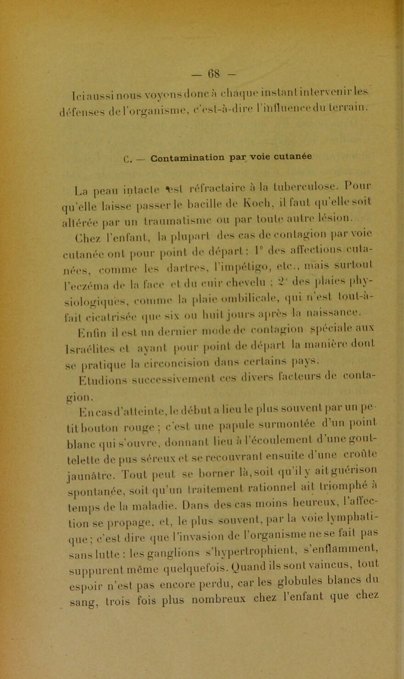 Ici aussi nous voyons donc à chaque inslanl intervenir les défenses de l’organisme, c’cst-à-dire l'intluencedu terrain. c. — Contamination par voie cutanée I.a peau intacte •est réfractaire à la tuberculose. Pour qu’elle laisse passer le bacille de Koch, il faut qu’elle soit altérée par un traumatisme ou par toute autre lésion. Chez, l’enfant, la plupart des cas de contagion par voie cutanée ont pour point de départ: 1° des affections cuta- nées, comme les dartres, l’impétigo, etc., mais surtout l’eczéma de la face et du cuir chevelu ; 2' des plaies phy- siologiques, comme la plaie ombilicale, qui n’est toul-a- fail cicatrisée que six ou huit jours après la naissance. Enfin il est un dernier mode de contagion spéciale aux Israélites et ayant pourpoint de départ la manière dont se pratique la circoncision dans certains pays. Etudions successivement ces divers laideurs de conta- gion. En cas d’atteinte, le début a lieu le plus souvent par un pe- tit bouton rouge; c’est une papule surmontée d’un point blanc qui s’ouvre, donnant lieu à l’écoulement d’une gout- telette de pus séreux et se recouvrant ensuite d’une croûte jaunâtre. Tout peut se borner là,soit qu’il y aitguénson spontanée, soit qu’un traitement rationnel ait triomphé a temps de la maladie. Dans des cas moins heureux, l'affec- tion se propage, <d, le plus souvent, par la voie lymphati- que; c’est dire que l’invasion de l’organisme ne se fait pas sans lutte: les ganglions s’hypertrophient, s enflamment, suppurent même quelquefois. Quand ds sont vaincus, tout espoir n’est pas encore perdu, car les globules blancs du sang, trois fois plus nombreux chez l’enfant que chez