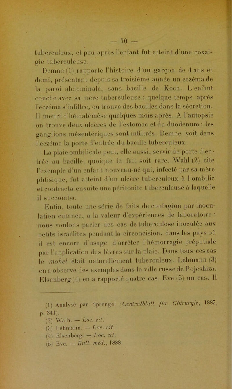 tuberculeux, et peu après reniant fut atteint d’une coxal- gie tuberculeuse. Demne (1) rapporte l’histoire d’un garçon de 4 ans et demi, présentant depuis sa troisième année un eczéma de la paroi abdominale, sans bacille de Koch. L’enfant couche avec sa mère tuberculeuse ; quelque temps après l’eczéma s'infiltre, on trouve des bacilles dans la sécrétion. Il meurt d’hématémèse quelques mois après. A l’autopsie on trouve deux ulcères de l’estomac et du duodénum ; les ganglions mésentériques sont infiltres Demne voit dans l’eczéma la porte d’entrée du bacille tuberculeux. La plaie ombilicale peut, elle aussi, servir de porte d’en- trée au bacille, quoique le fait soit rare. Wahl (2) cite l’exemple d’un enfant nouveau-né qui, infecté par sa mère phtisique, fut atteint d’un ulcère tuberculeux à l’ombilic et contracta ensuite une péritonite tuberculeuse à laquelle il succomba. Lutin, toute une série de faits de contagion par inocu- lation cutanée, a la valeur d’expériences de laboratoire : nous voulons parler des cas de tuberculose inoculée aux petits israélites pendant la circoncision, dans les pays où il est encore d’usage d’arrêter 1 hémorragie préputiale par l’application des lèvres sur la plaie. Dans tous ces cas le mohel était naturellement tuberculeux. Lehmann (3) en a observé des exemples dans la ville russe de Pojeshiza. Llsenberg( l) en a rapporté quatre cas. Eve (5) un cas. Il (1) Analysé par Sprengel (Cenlralhlall fiir Chirurgie, 1887, P. .341). (‘2) Walh. — Loc. cil. (3) Lehmann. — Loc. cil. (4) Elsenberg. — Loc. cil. (5) Eve. — Bull, inéd., 1888.
