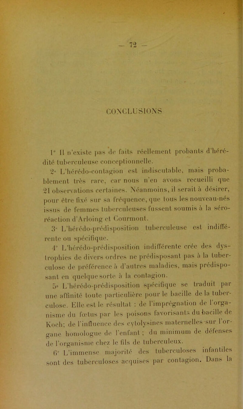 CONCLUSIONS 1° Il n’existe pas de faits réellement probants d’héré- dité tuberculeuse coneeptionnelle. 2° L’hérédo-conlagion est indiscutable, mais proba- blement très rare, car nous n’en avons recueilli que 21 observations certaines. Néanmoins, il serait à désirer, pour être fixé sur sa fréquence, que tous les nouveau-nés issus de femmes tuberculeuses lussent soumis a la séro- réaction d’Arloing et Courmont. 3“ L’hérédo-prédisposition tuberculeuse est indiffé- rente ou spécifique. •1° L’hérédo-prédisposilion indifférente crée des dys- trophies de divers ordres ne prédisposant pas a la tuber- culose de préférence à d’autres maladies, mais prédispo- sant en quelque sorte à la contagion. 5° L’hérédo-prédisposilion spécifique se traduit par une affinité toute particulière pour le bacille delà tuber- culose. Elle est le résultat : de l’imprégnation de l’orga- nisme du fœtus par les poisons favorisants du bacille de Koch; de l’influence des cylolysines maternelles sur l’or- gane homologue de l’enfant ; du minimum de défenses de l’organisme chez le fils de tuberculeux. (p L'immense majorité des tuberculoses infantiles sont des tuberculoses acquises par contagion. Dans la