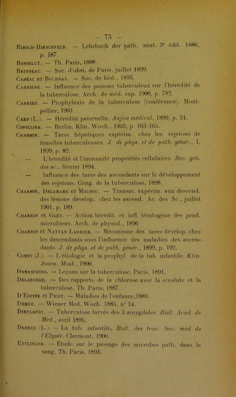 *7 — / O — Birsch-Hirschfeld. — Lehrbuch der palh. anal. 3e édit. 1886, p. 187. Bosselut. — Th. Paris, 1888. Brindeau. — Soc. d'obsl. de Paris, juillet 1899. Cadéac et Boirnay. — Soc. de biol., 1893. Carrière. — Influence des poisons tuberculeux sur l'hérédité de la tuberculose. Arch. de méd. exp. 1900, p. 782. Carrieu. — Prophylaxie de la tuberculose (conférence). Mont- pellier, 1903. Cerf(L.). — Hérédité paternelle. Anjou médical, 1899, p..24. Cipollina. — Berlin. Klin. Woch., 1903, p. 163-165. Charrin. — Tares hépatiques expérim. chez les rejetons de femelles tuberculeuses. J. de phys. et de palh. gêner., I, 1899, p. 82. — L’hérédité et l'immunité propriétés cellulaires. Rev. ge'n. des sc., février 1894. — Influence des tares des ascendants sur le déAreloppement des rejetons. Cong. de la tuberculose, 1898. Charrin, Delamare et Moussu. — Transm. expérim. aux descend. des lésions dévelop. chez les ascend. Ac. des Sc., juillet 1901, p. 189. Charrin et Gley. — Action hérédil. et infl. tératogène des prod. microbiens. Arch. de physiol., 1896 Charrin et Nattan-Larrier. — Mécanisme des tares dévelop. chez les descendants sous l'influence des maladies des ascen- dants. ./. de phys. et de palh. gêner., 1899, p. 192. Comby(J.). — L'étiologie et la prophyl. de la tub infantile. Klin. Journ. Mnslc., 1900. Damascuino. — Leçons sur la tuberculose. Paris, 1891. Delaborde. — Des rapports de la chlorose avec la scrofule et la tuberculose. Th. Paris, 1887. D'Esrine et Picot. — Maladies de l’enfance, 1889. Demne. — Wiener Med. Woch. 1885, n° 14. Dieulafoy. — Tuberculose larvée des 3 amygdales. Bull. Acad, de Med., avril 1895. Derecq (L.). — La tub. infantile. Bull, des trav. Soc. mêd. de l'Elysée. Clermont, 1900. Ettlingkr. — Etude sur le passage des microbes pat h. dans le