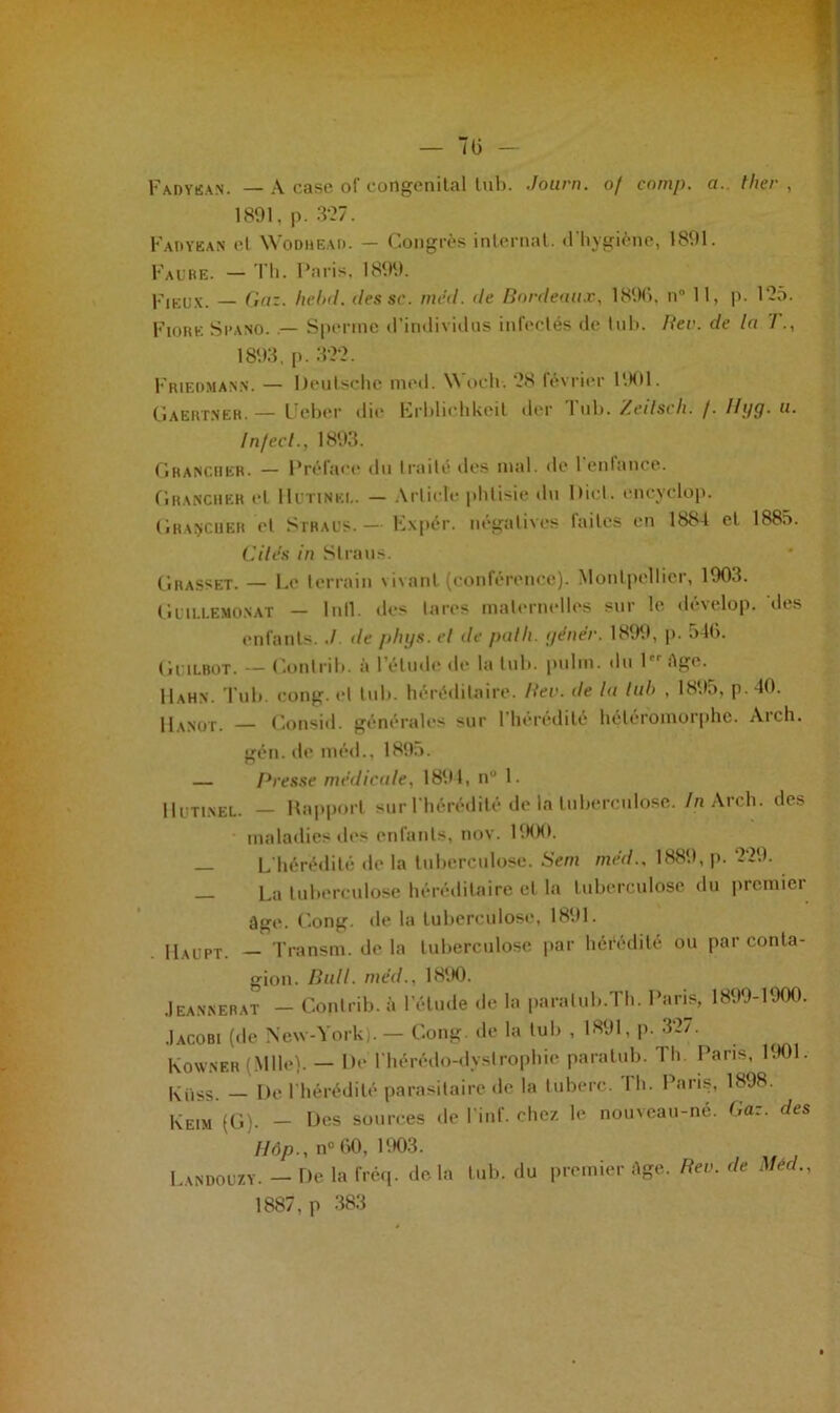 Fadyean. — A case of congénital tub. Journ. of comp. a.. ther , 1891, p. 3‘27. Fadyean et Wodhead. - Congrès internat, d’hygiène, 1891. Faure. - Th. Paris, 1899. Pieux. — Gaz. hcbd. des se. med. de Bordeaux, 1896, n° 11, p. 195. Fiohk Spano. .— Sperme d’individus infectés de lui». Rev. de la T., 1893, p. 322. Friedma.nn. — Deutsche med. WoCh- 28 février 1901. Gaertner. — Ueber die Erblichkeil der 1 ub. Zetlsch. /. //ÿj. u. Infect., 1893. Ghancher. — Préface du traité des mal. do 1 enfance. Grancher et IIutinei.. — Article phtisie du Dict. enevclop. Gravouer et Straus. — Expér. négatives laites en 1884 et 1885. Cile's in S Ira us. Grasset. — Le terrain vivant (conférence). Montpellier, 1903. Gutn.EMO.NAT — 1 n11. îles lares maternelles sur le develop. dis enfants../ de phys. cl de patli. gêner. 1899, p. o46. Guilbot. — Conlrib. à I élude de la tub. put ni. du 1 âge. 11 a h n . Tub. cong. et tub. héréditaire. Rev. de la lub , 1895, p. 40. Hanot. — Consid. générales sur l’hérédité héléromorphe. Arch. gén. de méd., 1895. — Bresse médicale, 1894, nu 1. Hutinel. — Rapport sur l'hérédité de là tuberculose. In Arch. des maladies des enfants, nov. 1900. — L'hérédité de la tuberculose. Sent méd.. 1889, p. 229. La tuberculose héréditaire et la tuberculose du premier âge. Cong. de la tuberculose, 1891. Haupt. — Transm. de la tuberculose par hérédité ou par conta- gion. Bull, méd., 1890. Jeannerat — Conlrib. à l’élude de la paralub.Th. Paris, 1899-1900. .Iacobi (de New-York). — Cong de la lub , 1891, p. 327. Ko WN ER (Mlle). — De lhérédo-dystrophie paralub. I h Paris, 1901. Iviiss. — De 1 hérédité parasitaire de la luberc. lh. Paris, 1898. Keim (G). - Des sources de l’inf. chez le nouveau-né. Gaz. des H6p., n° 60, 1903. Landouzy. — T)e la fréq. delà lub. du premier âge. Rev. de Med., 1887,p 383