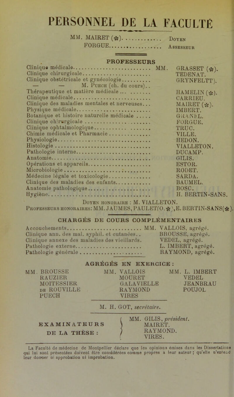 PERSONNEL DE LA FACULTE MM. MAIRET (*) Doyen bORGUE Assesseur PROFESSEURS Clinique médicale MM. GRASSET (#). Clinique chirurgicale TEDENAT. Clinique obstétricale et gynécologie GRYNFELTT). — — M. Puech (ch. du cours).. Thérapeutique et matière médieale HAMELIN (#). Clinique médicale CARRIEU. Clinique des maladies mentales et nerveuses... MAIRET (#). Physique médicale IMBERT. Botanique et histoire naturelle médicale GR.ANEL. Clinique chirurgicale FORGUE. Clinique ophtalmologique TRUC. Chimie médicale et Pharmacie VILLE. Physiologie HEDON. Histologie VIALLETON. Pathologie interne DUCAMP. Anatomie GILIS. Opérations et appareils ESTOR. Microbiologie ; RODET. Médecine légale et toxicologie SARDA. Clinique des maladies des enfants BAUMEL. Anatomie pathologique BOSC. Hygiène H. BERTIN-SANS. Doyen honoraire : M. VIALLETON. Professeurs honoraires: MM. J AU MES, PAULETfO. # ',E. BERTIN-SANS(#). CHARGÉS DE COURS COMPLÉMENTAIRES Accouchements MM. VALLOIS, agrégé. Clinique anu. des mal. syplii 1. et cutanées.. BROUSSE, agrégé. Clinique annexe des maladies des vieillards. VEDEL, agrégé. Pathologie externe L. IMBERT, agrégé. Pathologie générale RAYMOND, agrégé. AGRÉGÉS EN EXERCICE: MM. BROUSSE MM. VALLOIS MM. L. IMBERT RAUZIER MOURET VEDEL MOITESSI ER GALAVIELLE JEANBRAU de ROUV1LLE RAYMOND POUJOL PUECH VIRES M. H. GOT, secrétaire. EXAMINATEURS DE LA THÈSE : MM. GILIS, président. MAIRET. RAYMOND. VIRES. La Faculté de médecine de Montpellier déclare que les opinions émises dans les Dissertations qui lui sont présentées doivent être considérées comme propres a leur auteur; qu’elle n’enlead leur donner ni approbation ni improbation.