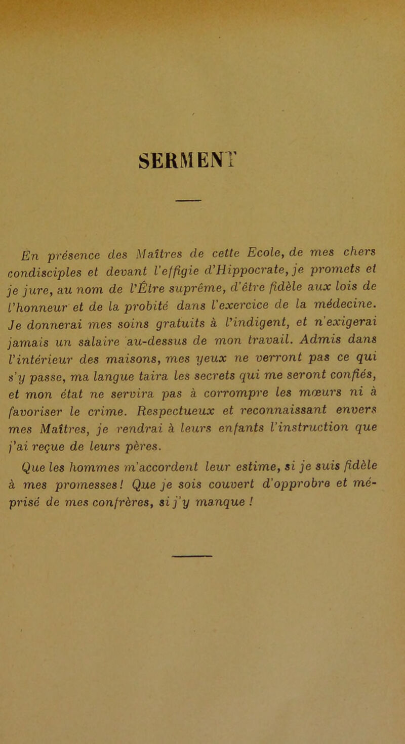 SERMENT En présence des Maîtres de cette Ecole, de mes chers condisciples et devant l'effigie d'Hippocrate, je promets et je jure, au nom de l'Être suprême, d'être fidèle aux lois de l'honneur et de la probité dans l’exercice de la médecine. Je donnerai mes soins gratuits à l'indigent, et n exigerai jamais un salaire au-dessus de mon travail. Admis dans l'intérieur des maisons, mes yeux ne verront pas ce qui s’y passe, ma langue taira les secrets qui me seront confiés, et mon état ne servira pas à corrompre les mœurs ni à favoriser le crime. Respectueux et reconnaissant envers mes Maîtres, je rendrai à leurs enfants l'instruction que j'ai reçue de leurs pères. Que les hommes m accordent leur estime, si je suis fidèle à mes promesses! Que je sois couvert d’opprobre et mé- prisé de mes confrères, si j'y manque !