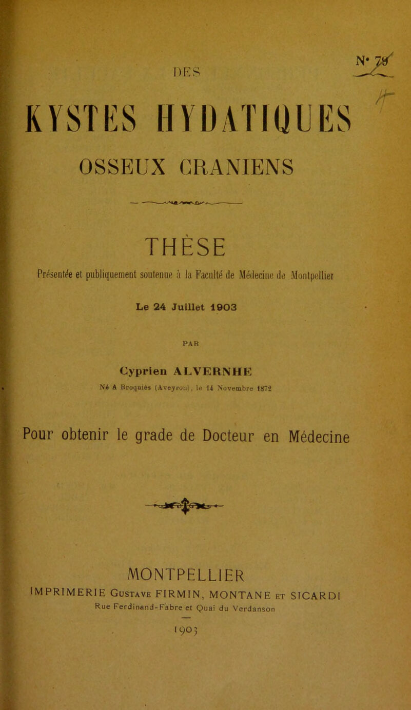 DKS HYDATKillîS OSSEUX CRANIENS THÈSE Présentée et publiquement soutenue à la Faculté de Médecine do Montpellier Le 24 Juillet 1903 PAR Cyprieu ALVERNHK Né A Broquiôs (Aveyron), le 14 Novembre 187i Pour obtenir le grade de Docteur en Médecine MONTPELLIER Imprimerie Gustave FIRMIN, MONTANE et SICARDl Rue Ferdinand-Fabre et Quai du Verdanson