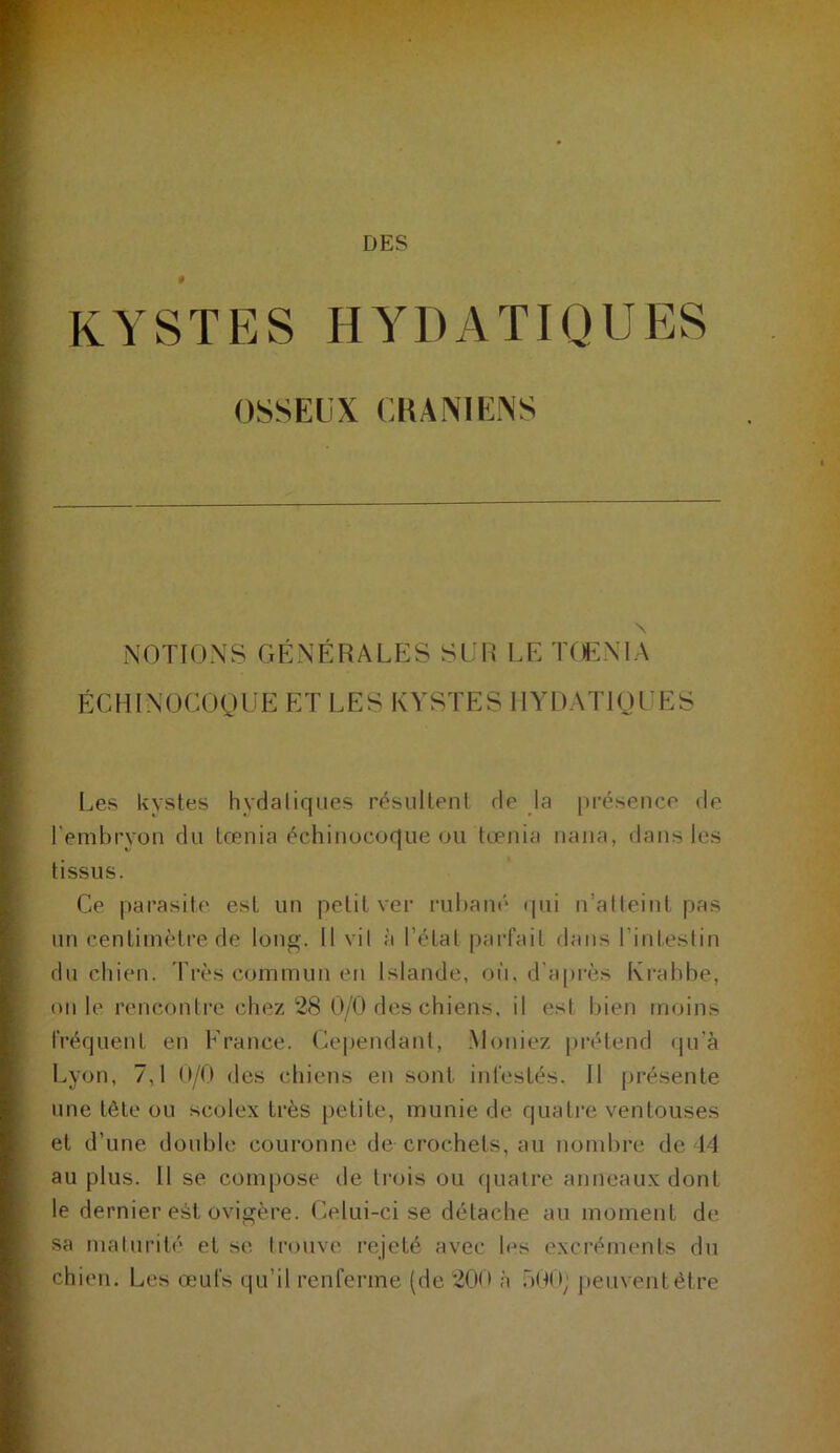 DES KYSTES HYDATIQUES OSSEUX CHANIENS NOTIONS GÉNÉRALES SUR LE T(ENIA ÉCHINOCOQUE ET LES KYSTES HYDATIQUES Les kystes hydaliques résultent rie ja pi-ésence rie l’embryon du tœnia échinucoque ou tœnia nana, dans les tissus. Ce parasite est un petit ver rubam* rpii n’atteint pas un centimètre de long. Il vil à l’état parfait dans l’intestin du chien. Très commun en Islande, où, d’après Krahbe, on le renconti’c chez 28 0/0 des chiens, il est l»ien moins fréquent en Erance. (kq)endant, .Moniez |)i*étenrl <|u’à Lyon, 7,1 (I/O des chiens en sont infestés. Il présente une tète ou seolex très petite, munie de quatre ventouses et d’une double coui’onne de crochets, au notnhre de 14 au plus. Il se compose de trois ou (|ualre anneaux dont le dernier est ovigère. Celui-ci se détache au moment de sa maturité et se trouve rejeté avec les excréments dn chien. Les œufs qu’il renferme (de 200 à .'')(■)( i) peuvent être