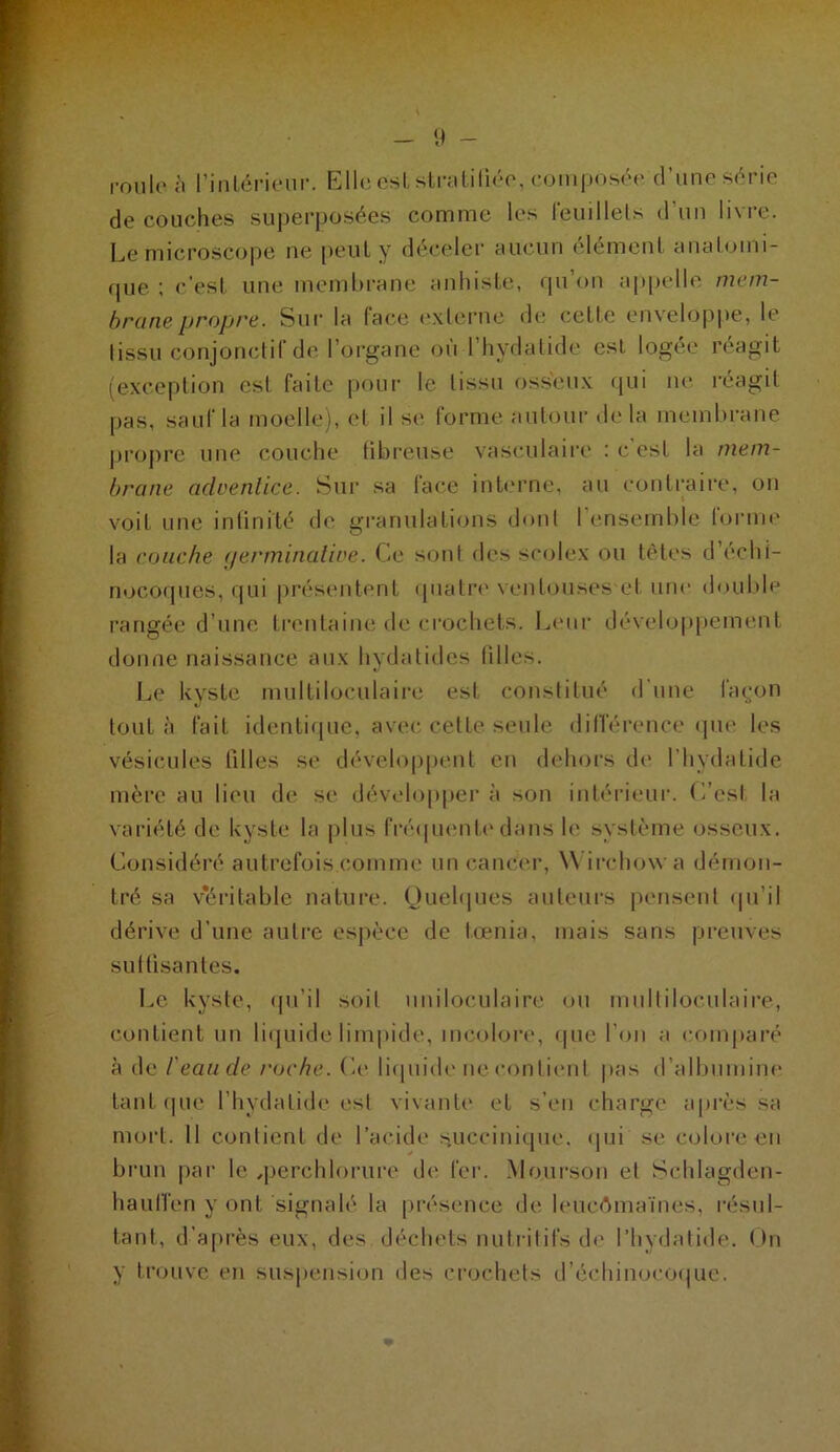 - 9 - i-onlc ;i riiilcrieiir. Elh; osl, sLi-Jililiro, comj)Os(>(' cl’miP S('>rio découches superposées comme les reuillels d’un livre. Le microscope ne [)eul y déceler aucun élément anatomi- que ; c'esi une memhrane anhiste, qu’on appelle mem- brane propre. Sur la face exlernc d(; cette enveloppe, le tissu conjonctif de l’organe on l’iiydalide est logée réagit (exception est faite pour le tissu osseux (jui ne réagit pas, sauf la moelle), et il se forme autour d(> la membrane proj)re une couche tibreuse vasculaire : c est la mem- brane achenlice. Sur sa face inb'rne, an contraire, on voit une inlinité de granulations dont I (msemble lorme la couche (lerminalive. Ce sont des seolex ou tètes d’échi- nococpies, qui présentent (pialr»' ventouses et une double rangée d’une trcmtaine de crochets. Leiii' dévelo|)pement donne naissance aux hydatides tilles. Le kyste multiloculaire est constitué d une faç;on tout à fait identifpie, avec, cette seule dilleiamce ipie les vésicules tilles se dévehqipent eu dehors de l’hydatide mère au lieu de se dév<‘loppei‘à son intérieur. C'esi la variété de kyste la jilus fréipumti'dans h' système osseux. Considéré autrefois comme un cancei-, W irchowa démon- tré sa v^éritable nature. Quehpies auteui-s pensent (pi’il dérive d’une autre esjièce de t.œnia, mais sans pi-euves sultisantes. Le kyste, (ju’il soit uniloculaire on multiloculaire, contient un liiiuide lim|iide, incolore, que l’on a comparé à de l'eau de roche. C(> liipiidi* ne contient |>as d’allunnine tant (pie l’hydatide est vivanti' et s’en charge après sa mort. 11 contient de l’acide succinique. (jui se colore en brun par le qierchlorure de fer. Moiirson et Schlagden- haulTen y ont signalé la présence de leucémaïnes, résul- tant, d'après eux, des déchets nutritifs th* l’hydatide. On y trouve en suspension des ciaichets d’écliinocociue.