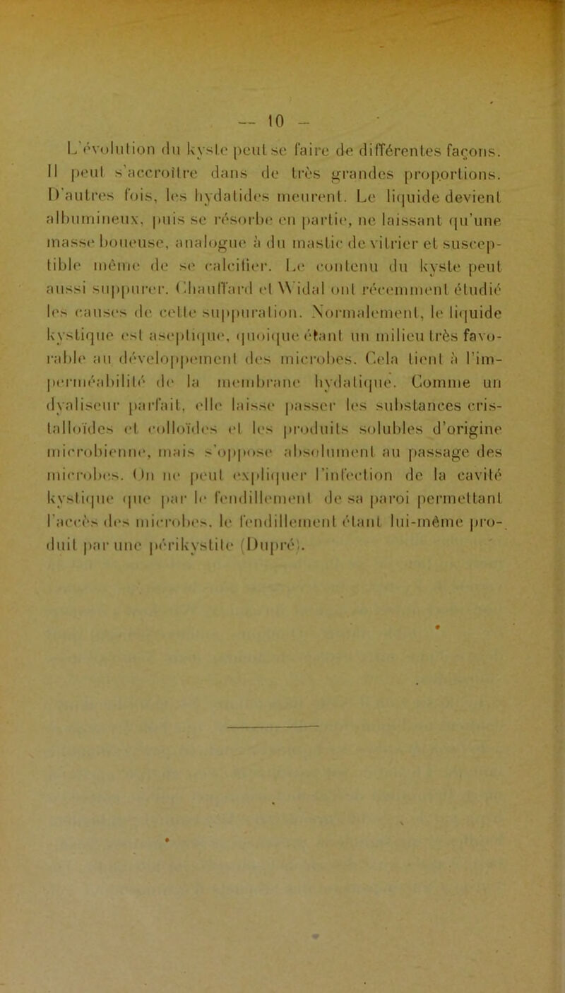 — 10 - L’ôvoliition (In Uyslo pcuLse faire de différentes faeons. Il |)eul s’accroître dans de très jurandes proportions. D’antres lois, les liydalid(‘s nieni’enl. Le litinide devient alhntnineux, puis se résorlie en partie, ne laissant (pi’une inass»* l)oiieuse, analogin* à dn inaslic de viliâer et suscep- tible même de se calciüer. Le eonlenu dn kyste peut aussi suppurer, (’dianlïard (d W idal ont réc(Miimenl étudié les cans(‘s de cette sn|)|)uralion. .Xormabunent, te li(iuide kystique est aseptnpie, qiioi(pu‘étant un milieu très favo- rable au développcMuenl des microbes. Cela li('ut à l’im- perméabilité d(‘ la nunubrane liydati(pie. Comme un dyaliseiir parfait, elle laisse passer b'S substances cris- talloïdes et eolloïdc's et les produits solubles d’origine mierobienui', mais s’oppose absoluim'iit au passage des microbes. (In ne peut e.\pli(pier l’infection de la cavité kysti(pie (pu* par le lemlilliMuent de sa paroi |)erinettant l’accès des microbes. U* fendillement étant lui-méme pro- duit par une périkystite (l)upré'.