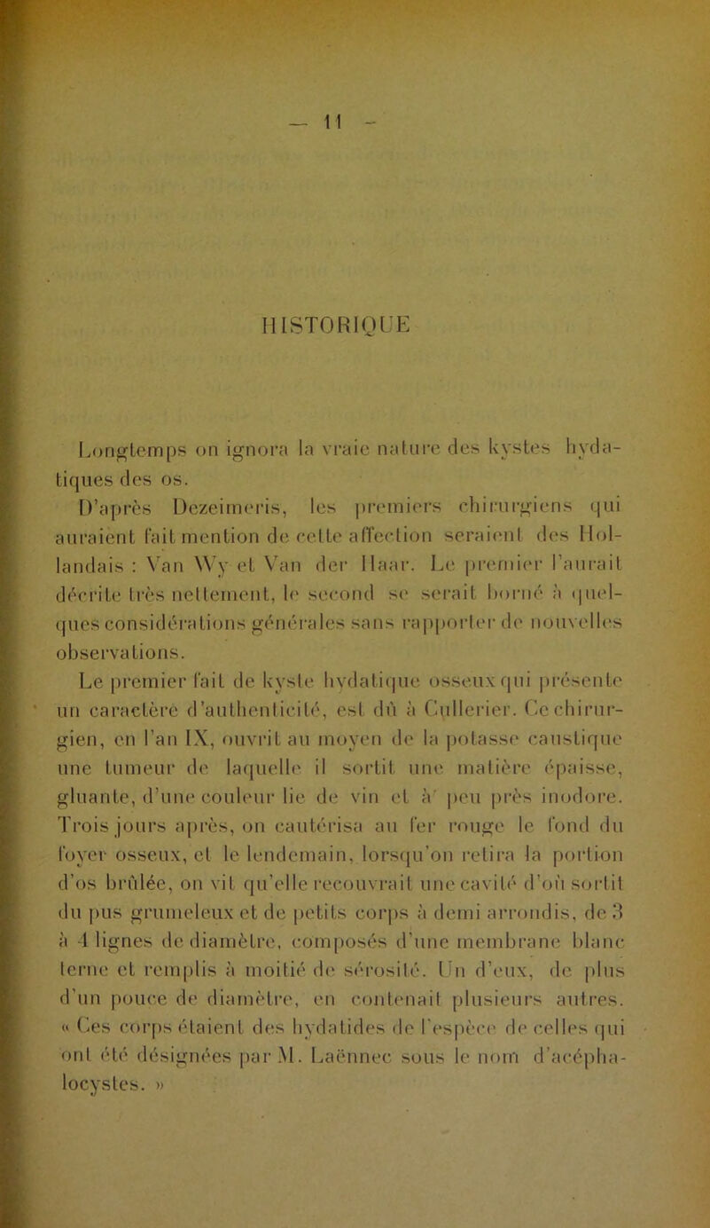 IIISTORIOUE Longtemps on ignora la vraie nature des kystes hyda- tiques des os. D’après DezeiiiKM’is, les ptauniers chirurgiens qui auraient lait mention de eelte alTeelion serai(Mil des Hol- landais ; Van Wy et Van dei- llaar. Le premier l’aurait décrite très nclleincnt, h' second si' serait horné ;i quel- ques considérations générales sans rapporter de nouvelles observations. Le premier l'ait de kyste hvdatii|ue osseux qui présente un caractère d’authenticité, est dù à Cullerier. Ccchirui- gien, en l’an IX, ouvrit au moyen de la potasse caustique une tumeui’ di' laquelh' il sortit une matière épaisse, gluante, d’une couh'ur lie de vin et à peu près inodore. Trois jours après, on cautérisa au fer rouge le fond du foyer osseux, et le lendemain, lorsqu’on relira la portion d’os brûlée, on vit qu’elle recouvrait une cavité d’ofi sortit du pus grumeleux et de petits corps à demi arrondis, de 3 à -1 lignes de diamètre, composés d’une membrane blanc terne et renqdis à moitié de sé'rosité. Un d’eux, de plus d’un pouce de diamètre, en contenait plusieiws autres. <« Les cor|)s étaient diîs hydatides de res|)èci' de celles i|ui ont été désignées |>arM. Laënnec sous le nom d’acépha- locystes. »