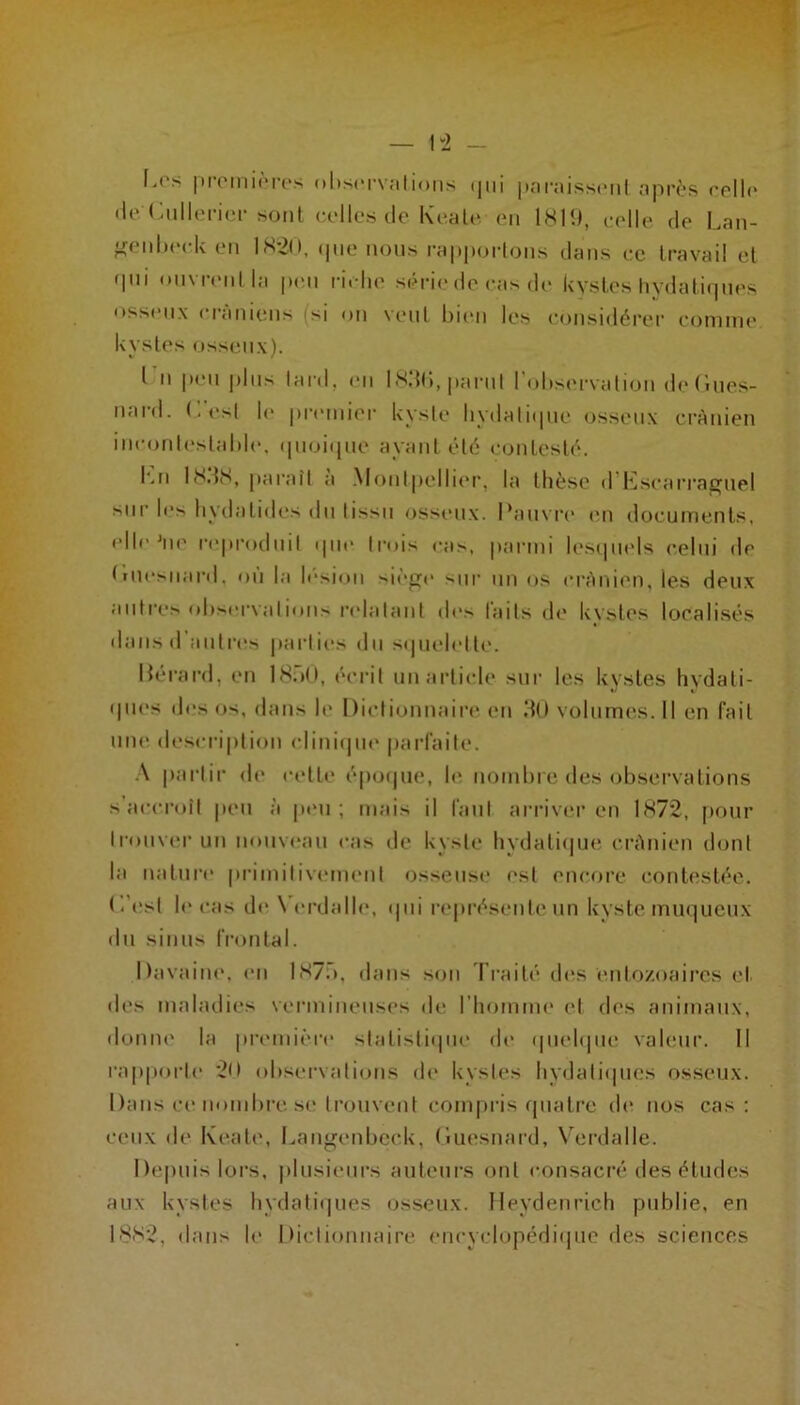 — 1“2 - '• At 'V |)ioiiii(‘r('s (»l>s(*r\<‘ilions (jui |»€'u‘;ussimiI npi'ôs cpIK* lie < sont (X'Iles de Keale. en 181!), t-elle de Laii- f^enlx'ek en 1820, (|iie nous raiiijoi-lons dans ce travail et i|ui onvrenlla pmi riche série de cas de kystes hydalirpies osseux crâniens (si on vent bien les considérer comme kystes osseux). I n p(‘ii pins lard, (mi I8,{(),parnl l ohsi'i'Nalion detînes- nard. C'esl \c primiiei- kysie liydaliipie osseux crânien inconl(‘s|al)le. ipioi(pie ayant été contesté. Imi I8.i8, paraît a .Monlpelli(*r, la thèse d'|{scarra^nel >nr les hydatides dn lissn osseux. Pans'ri* imi documents, elle âie l'eiiroduil ipie trois cas, parmi lesipiels celui de true^^||ard, ou la lésion sienr(> sur nn os crânien, les deux autres ohsei'valioiis relalani de> faits de kvstes localisés dans d’antres parli(“s dn sipielette. lîérard, en 18.Ô0, écrit un article sur les kystes hydati- ipies des os, dans le Dictionnaire en dO volumes. Il en fait une description cliuiipie pai’faite. •\ partir de cette époipie, le uomhre des observations s’accroît peu à peu; mais il faut arriver en 1872, pour Ironvi'r uii nouvi'au cas île kyste hydatiipie crânien dont la nature primiliviMuiMil osseusi* est encore eontiîstée. (.'est le cas de N'erdalle, ipii re|>résente nn kyste muijucux du sinus fi'ontal. Davaiue. im 187.>, dans son d’raité des enlo/.oaircs et des maladies vermineuses de l’homme et des animaux, donne la première statistiipie de ipielque vahmr. Il rapporte 20 observations de kystes hydaliipies osseux. 1 )ans ce nombre se trouvent coni|)ris ipiatre de nos cas: ceux de Keati‘, Langeidjcck, (luesnard, Verdalle. Depuis lors, jilusieurs auteurs ont consaci’é des études aux kystes hydatiijiies osseux, lleydenrich publie, en 1882, dans le Dictionnaire encyclopédiijue des sciences