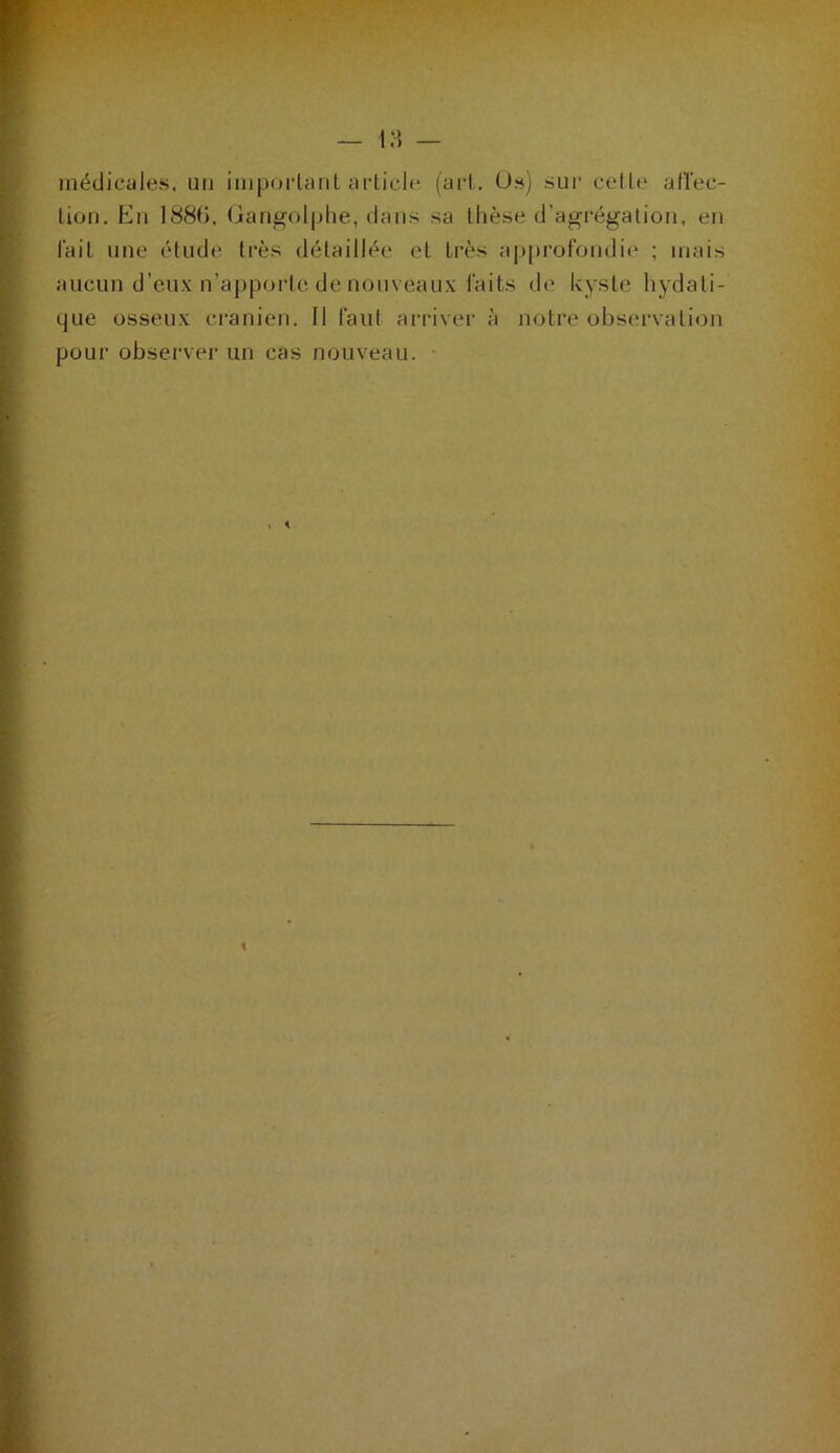 médicales, un impoidanl article (art. Us) sui* cette afïec- tiori. En 188(>, (iani^olplie, dans sa thèse d’agrégation, en fait une étude très détaillée et très ap[)rofondi(‘ ; mais aucun d’eux n’apporte de nouveaux faits de kyste hydati- que osseux crânien. 11 faut arriver à notre observation pour observer un cas nouveau. •