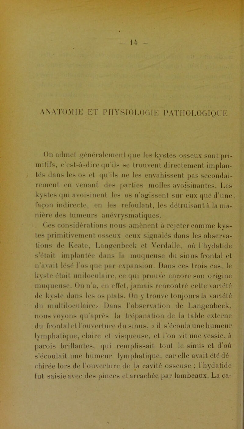 A NATO.Mil-: F/r IMIYSIOLOFIF PATIlOl.OGlgiF On :i(liiicl (|ue les kystes osseux soûl pri- milifs, (•’r.vl-:i-(lir(* (ju'ils se Iroiiveiil ilireclemeiil im|)Um- lés dans les os (d (|u’ils ne les envaliissenl j)as seeoiulai- rc'inenl en venant des parties inolU's avoisinantes. Les kystes (pii avoisinent l(*s os n'agissent sur eux (pie d’nne l’açion indireete. (ui l(‘s l'eronlant, les (UMniisanl à la ina- ni('r(“ des Ininenrs am'-vrysinatiijnes. L(‘s eonsid('*rations nous ann'MKMil à rejeter comme kys- tes primitiveimml oss(*nx c(*nx si^nal(’'s dans les observa- tions de Keale, Laiif^enbeek et N'erdalle, on l’hydatide s’('dail implant(’‘e dans la mmpiense du sinus frontal et n’avait 1(‘S(* l'oscpie par (‘Xpansion. Dans ces trois cas, le kysl(‘ ('■tait nniloenlaire, c(‘ (pii pronv'i* encore son origine mnipi(Mis('. On n’a, en elTet, jamais rnicontri'' cette variéti* de kyste dans les os plats. On y tronvi* toujours la variété du mnltilocnlaire/ Dans l’observation de I.,angenbeck, nous voyons (jn’apivs la trépanation d(‘ la table exterm» du frontal (d l’onverlnre du sinus, «il s’écoula une liumenr lyinjibalii|ue, clairi^ et vis(|iieiise, et l’on vit une vessie, à parois brillantes, (pii l’emplissait tout le sinus et d’où s’écoulait une bnineur lympliati(jue, car elle avait été dé- (diirée lors de l’ouvindure de la cavité osseuse ; l’iiydatide fut saisie avec des pinces et arrachée par lambeaux. La ca-