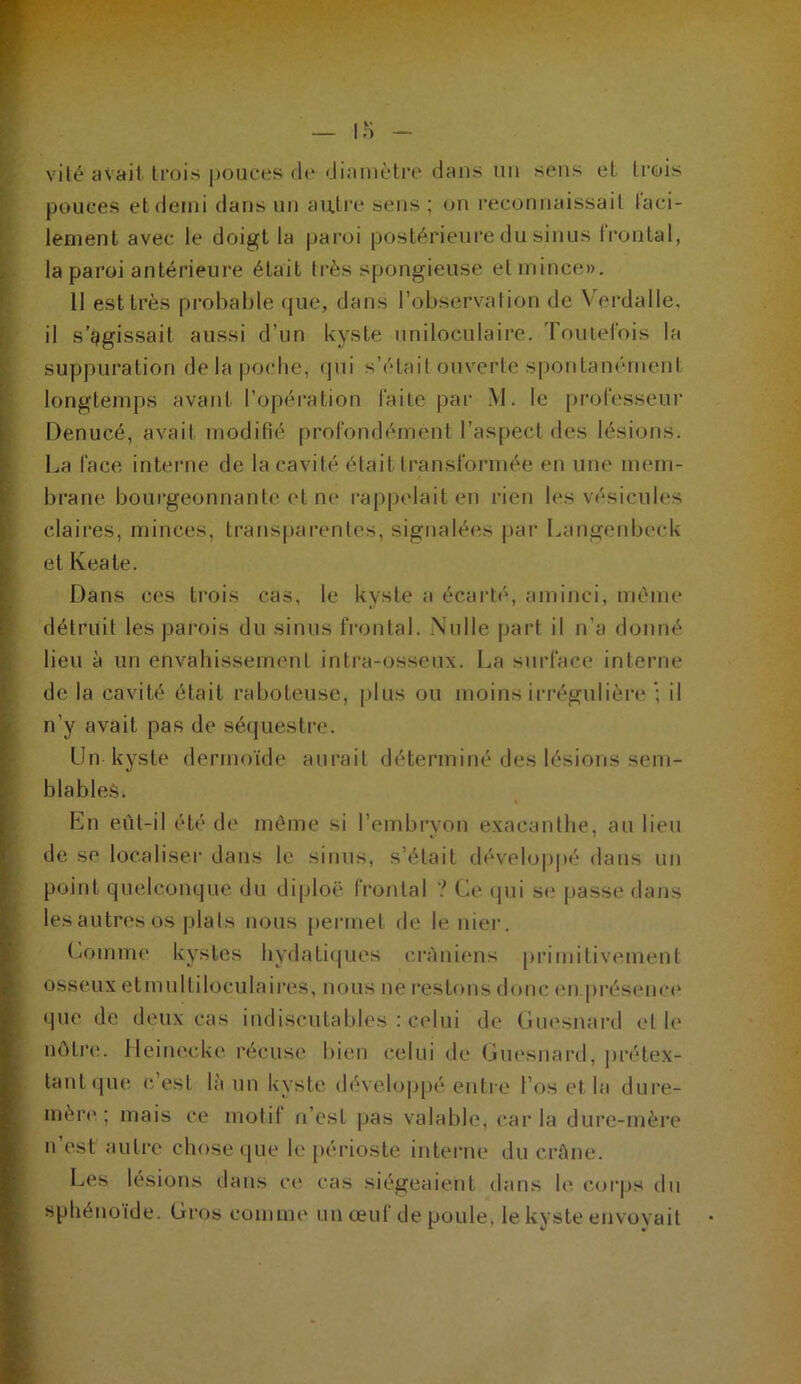 vilt* avait trois pouces d(“ «Jianièti'i* dans un sens et trois f pouces et demi dans un auti’e sens ; on l'econnaissait laci- : lenient avec le doigt la paroi postérieure du sinus Ironlal, y la paroi antérieui'e était très spongieuse et mince», f 11 est très pi'ohable que, dans l’observation de Verdalle. I il s’ggissait aussi d’un kyste uniloculaii’e. Touiei'ois la I suppuration de la |)Oclie, qui s’était oiiverte s|)ontanément ■ longtemps avant l’opération laite par M. le professeur i Denucé, avait modifié profondément l’aspect des lésions. ‘ La face interne de la cavité était transformée en une mem- ’ brane bourgeonnante ('t n(‘ rappelait en rien les vésicules claires, minces, transparentes, signalées pai' Langenbi'ck etKeate. Dans ces trois cas, le kyste a écart(', aminci, même i détruit les jiai’ois du sinus IVontal. Nulle |)art il n’a donné lieu à un envahissement intra-osseux. La surface interne de la cavité était raboteuse, |)lus ou moins irrégulière il n’y avait pas de sé(juestre. Un kyste dermoïde aurait déteianiné des lésions sem- blableè. Ln eùt-il été de même si l’embryon exacantlie, au lieu de, se localiser dans le sinus, s’était développé dans un point quelconque du diploë frontal ? Ce cpii s(* passe dans lesautresos plats nous jiermet de le nier. Comnu' kystes hydatiques c.ràniens primitiv(‘ment osseux etinultiloculaires, nous ne restons donc (Mi présema* • pie de deux cas indiscutables : C(*lui de Cm'snard et h* nôtri!. lleim^cke récusi* bien celui de Cm'snard, jirétex- tant (pu*, c. est la un kyste (hHeloiipé entre l’os i*t la dui'e- mèn* ; mais ce motil n’est pas valable, caria dure-mère n’est autre cliosetjue h* périoste interne du crAne. Les lésions dans vo. cas siégeaient dans le corps du sphénoïde. Gros comme un œuf de poule, le kyste envoyait